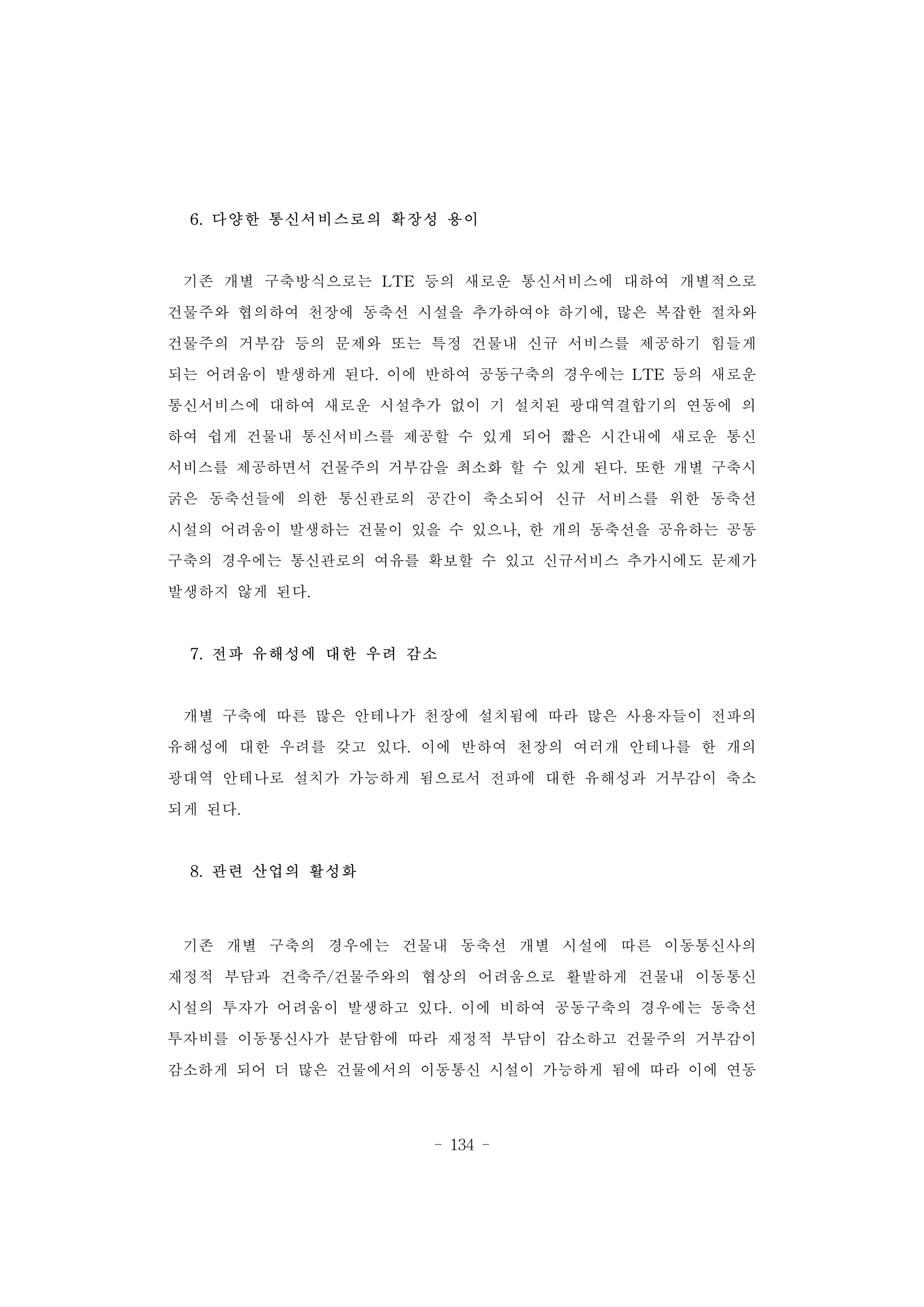 - 134 -
6. 다양한 통신서비스로의 확장성 용이
기존 개별 구축방식으로는 LTE 등의 새로운 통신서비스에 대하여 개별적으로
건물주와 협의하여 천장에 동축선 시설을 추가하여야 하기에, 많은 복잡한 절차와
건물주의 거부감 등의 문제와 또는 특정 건물내 신규 서비스를 제공하기 힘들게
되는 어려움이 발생하게 된다. 이에 반하여 공동구축의 경우에는 LTE 등의 새로운
통신서비스에 대하여 새로운 시설추가 없이 기 설치된 광대역결합기의 연동에 의
하여 쉽게 건물내 통신서비스를 제공할 수 있게 되어 짧은 시간내에 새로운 통신
서비스를 제공하면서 건물주의 거부감을 최소화 할 수 있게 된다. 또한 개별 구축시
굵은 동축선들에 의한 통신관로의 공간이 축소되어 신규 서비스를 위한 동축선
시설의 어려움이 발생하는 건물이 있을 수 있으나, 한 개의 동축선을 공유하는 공동
구축의 경우에는 통신관로의 여유를 확보할 수 있고 신규서비스 추가시에도 문제가
발생하지 않게 된다.
7. 전파 유해성에 대한 우려 감소
개별 구축에 따른 많은 안테나가 천장에 설치됨에 따라 많은 사용자들이 전파의
유해성에 대한 우려를 갖고 있다. 이에 반하여 천장의 여러개 안테나를 한 개의
광대역 안테나로 설치가 가능하게 됨으로서 전파에 대한 유해성과 거부감이 축소
되게 된다.
8. 관련 산업의 활성화
기존 개별 구축의 경우에는 건물내 동축선 개별 시설에 따른 이동통신사의
재정적 부담과 건축주/건물주와의 협상의 어려움으로 활발하게 건물내 이동통신
시설의 투자가 어려움이 발생하고 있다. 이에 비하여 공동구축의 경우에는 동축선
투자비를 이동통신사가 분담함에 따라 재정적 부담이 감소하고 건물주의 거부감이
감소하게 되어 더 많은 건물에서의 이동통신 시설이 가능하게 됨에 따라 이에 연동
 