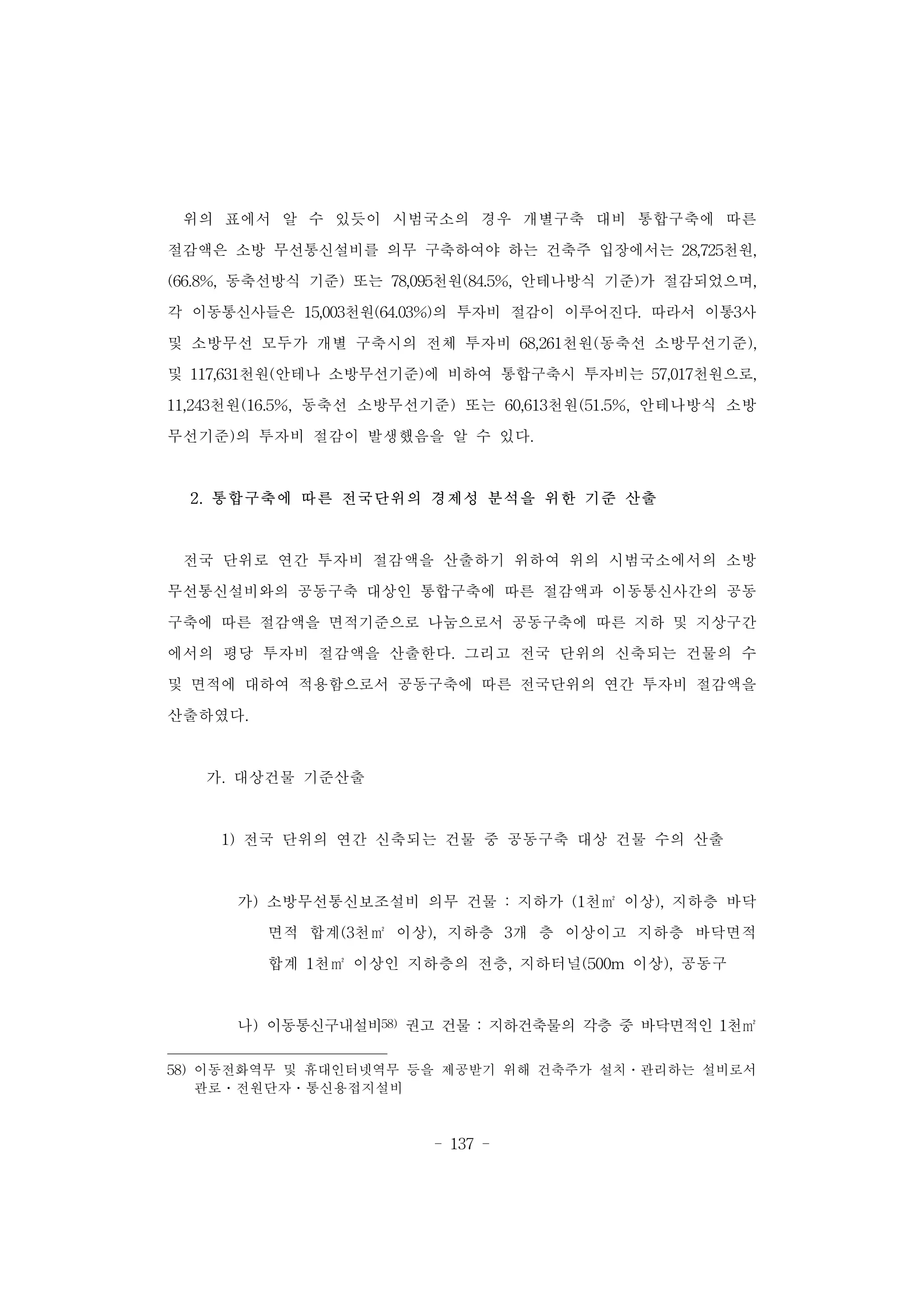 - 137 -
위의 표에서 알 수 있듯이 시범국소의 경우 개별구축 대비 통합구축에 따른
절감액은 소방 무선통신설비를 의무 구축하여야 하는 건축주 입장에서는 28,725천원,
(66.8%, 동축선방식 기준) 또는 78,095천원(84.5%, 안테나방식 기준)가 절감되었으며,
각 이동통신사들은 15,003천원(64.03%)의 투자비 절감이 이루어진다. 따라서 이통3사
및 소방무선 모두가 개별 구축시의 전체 투자비 68,261천원(동축선 소방무선기준),
및 117,631천원(안테나 소방무선기준)에 비하여 통합구축시 투자비는 57,017천원으로,
11,243천원(16.5%, 동축선 소방무선기준) 또는 60,613천원(51.5%, 안테나방식 소방
무선기준)의 투자비 절감이 발생했음을 알 수 있다.
2. 통합구축에 따른 전국단위의 경제성 분석을 위한 기준 산출
전국 단위로 연간 투자비 절감액을 산출하기 위하여 위의 시범국소에서의 소방
무선통신설비와의 공동구축 대상인 통합구축에 따른 절감액과 이동통신사간의 공동
구축에 따른 절감액을 면적기준으로 나눔으로서 공동구축에 따른 지하 및 지상구간
에서의 평당 투자비 절감액을 산출한다. 그리고 전국 단위의 신축되는 건물의 수
및 면적에 대하여 적용함으로서 공동구축에 따른 전국단위의 연간 투자비 절감액을
산출하였다.
가. 대상건물 기준산출
1) 전국 단위의 연간 신축되는 건물 중 공동구축 대상 건물 수의 산출
가) 소방무선통신보조설비 의무 건물 : 지하가 (1천㎡ 이상), 지하층 바닥
면적 합계(3천㎡ 이상), 지하층 3개 층 이상이고 지하층 바닥면적
합계 1천㎡ 이상인 지하층의 전층, 지하터널(500m 이상), 공동구
나) 이동통신구내설비58) 권고 건물 : 지하건축물의 각층 중 바닥면적인 1천㎡
58) 이동전화역무 및 휴대인터넷역무 등을 제공받기 위해 건축주가 설치․관리하는 설비로서
관로․전원단자․통신용접지설비
 