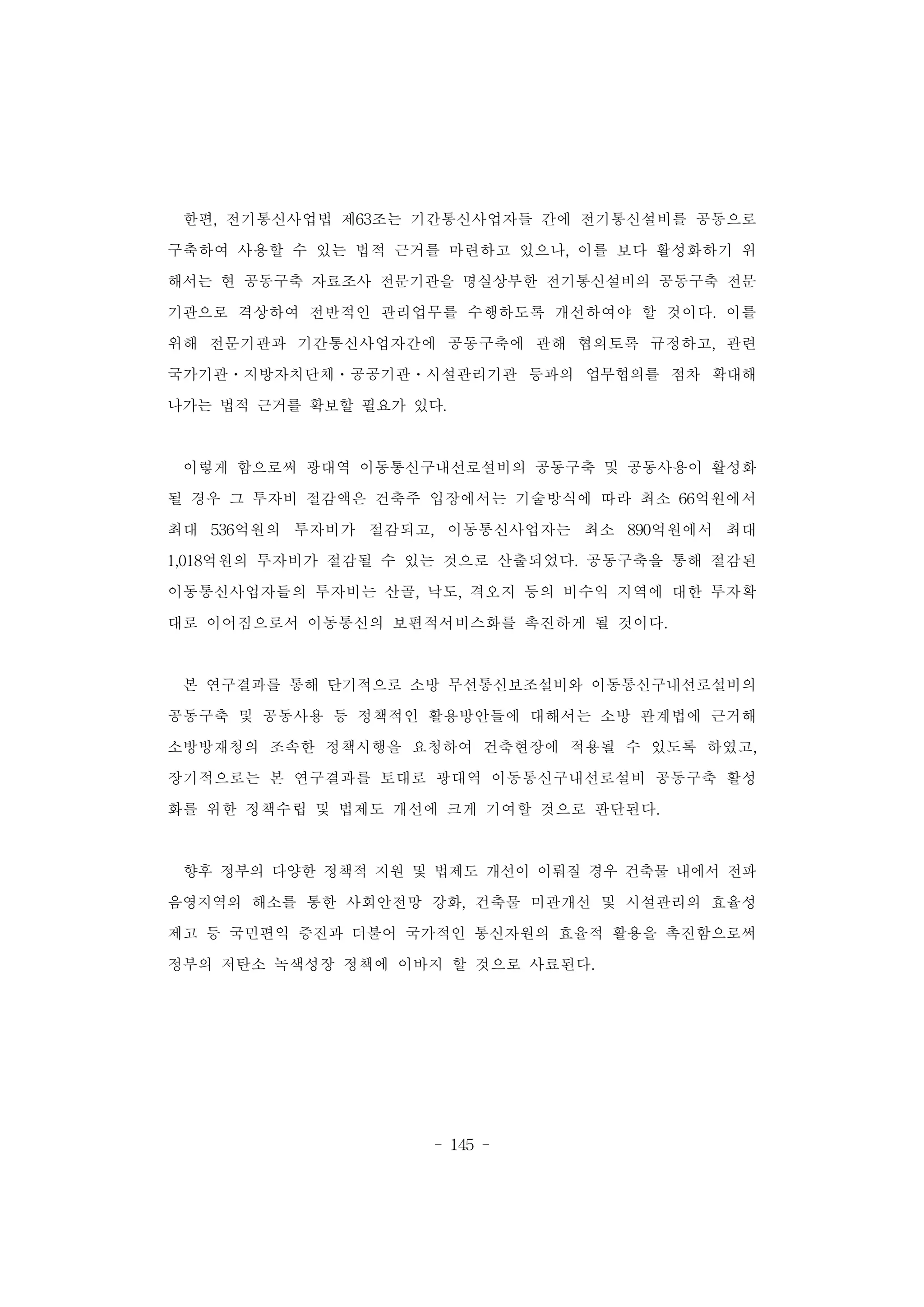 - 145 -
한편, 전기통신사업법 제63조는 기간통신사업자들 간에 전기통신설비를 공동으로
구축하여 사용할 수 있는 법적 근거를 마련하고 있으나, 이를 보다 활성화하기 위
해서는 현 공동구축 자료조사 전문기관을 명실상부한 전기통신설비의 공동구축 전문
기관으로 격상하여 전반적인 관리업무를 수행하도록 개선하여야 할 것이다. 이를
위해 전문기관과 기간통신사업자간에 공동구축에 관해 협의토록 규정하고, 관련
국가기관ㆍ지방자치단체ㆍ공공기관ㆍ시설관리기관 등과의 업무협의를 점차 확대해
나가는 법적 근거를 확보할 필요가 있다.
이렇게 함으로써 광대역 이동통신구내선로설비의 공동구축 및 공동사용이 활성화
될 경우 그 투자비 절감액은 건축주 입장에서는 기술방식에 따라 최소 66억원에서
최대 536억원의 투자비가 절감되고, 이동통신사업자는 최소 890억원에서 최대
1,018억원의 투자비가 절감될 수 있는 것으로 산출되었다. 공동구축을 통해 절감된
이동통신사업자들의 투자비는 산골, 낙도, 격오지 등의 비수익 지역에 대한 투자확
대로 이어짐으로서 이동통신의 보편적서비스화를 촉진하게 될 것이다.
본 연구결과를 통해 단기적으로 소방 무선통신보조설비와 이동통신구내선로설비의
공동구축 및 공동사용 등 정책적인 활용방안들에 대해서는 소방 관계법에 근거해
소방방재청의 조속한 정책시행을 요청하여 건축현장에 적용될 수 있도록 하였고,
장기적으로는 본 연구결과를 토대로 광대역 이동통신구내선로설비 공동구축 활성
화를 위한 정책수립 및 법제도 개선에 크게 기여할 것으로 판단된다.
향후 정부의 다양한 정책적 지원 및 법제도 개선이 이뤄질 경우 건축물 내에서 전파
음영지역의 해소를 통한 사회안전망 강화, 건축물 미관개선 및 시설관리의 효율성
제고 등 국민편익 증진과 더불어 국가적인 통신자원의 효율적 활용을 촉진함으로써
정부의 저탄소 녹색성장 정책에 이바지 할 것으로 사료된다.
 