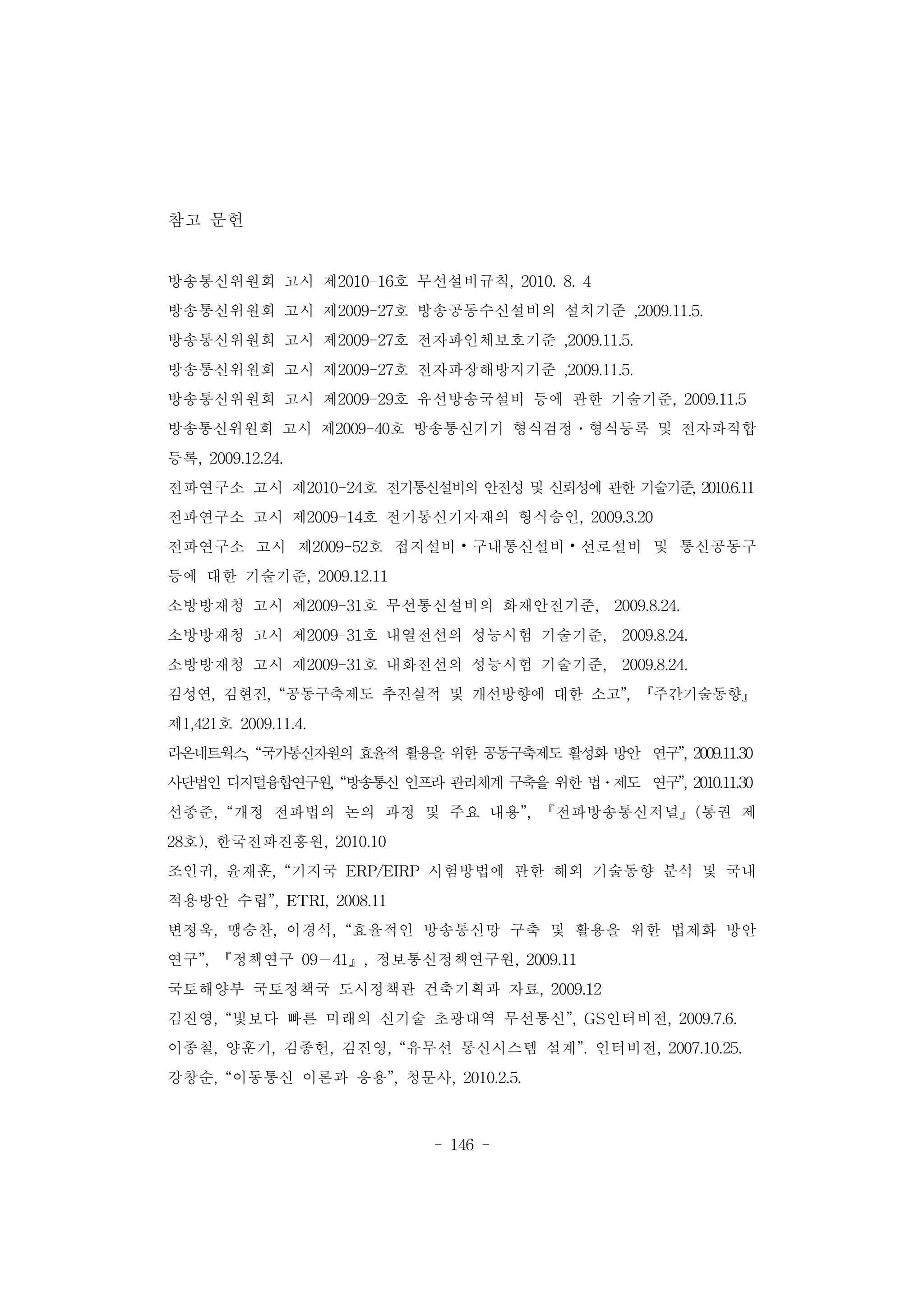 - 146 -
참고 문헌
방송통신위원회 고시 제2010-16호 무선설비규칙, 2010. 8. 4
방송통신위원회 고시 제2009-27호 방송공동수신설비의 설치기준 ,2009.11.5.
방송통신위원회 고시 제2009-27호 전자파인체보호기준 ,2009.11.5.
방송통신위원회 고시 제2009-27호 전자파장해방지기준 ,2009.11.5.
방송통신위원회 고시 제2009-29호 유선방송국설비 등에 관한 기술기준, 2009.11.5
방송통신위원회 고시 제2009-40호 방송통신기기 형식검정․형식등록 및 전자파적합
등록, 2009.12.24.
전파연구소 고시 제2010-24호 전기통신설비의 안전성 및 신뢰성에 관한 기술기준, 2010.6.11
전파연구소 고시 제2009-14호 전기통신기자재의 형식승인, 2009.3.20
전파연구소 고시 제2009-52호 접지설비⦁구내통신설비⦁선로설비 및 통신공동구
등에 대한 기술기준, 2009.12.11
소방방재청 고시 제2009-31호 무선통신설비의 화재안전기준, 2009.8.24.
소방방재청 고시 제2009-31호 내열전선의 성능시험 기술기준, 2009.8.24.
소방방재청 고시 제2009-31호 내화전선의 성능시험 기술기준, 2009.8.24.
김성연, 김현진, “공동구축제도 추진실적 및 개선방향에 대한 소고”, 『주간기술동향』
제1,421호 2009.11.4.
라온네트웍스, “국가통신자원의 효율적 활용을 위한 공동구축제도 활성화 방안 연구”, 2009.11.30
사단법인 디지털융합연구원, “방송통신 인프라 관리체계 구축을 위한 법․제도 연구”, 2010.11.30
선종준, “개정 전파법의 논의 과정 및 주요 내용”, 『전파방송통신저널』(통권 제
28호), 한국전파진흥원, 2010.10
조인귀, 윤재훈, “기지국 ERP/EIRP 시험방법에 관한 해외 기술동향 분석 및 국내
적용방안 수립”, ETRI, 2008.11
변정욱, 맹승찬, 이경석, “효율적인 방송통신망 구축 및 활용을 위한 법제화 방안
연구”, 『정책연구 09－41』, 정보통신정책연구원, 2009.11
국토해양부 국토정책국 도시정책관 건축기획과 자료, 2009.12
김진영, “빛보다 빠른 미래의 신기술 초광대역 무선통신”, GS인터비전, 2009.7.6.
이종철, 양훈기, 김종헌, 김진영, “유무선 통신시스템 설계”. 인터비전, 2007.10.25.
강창순, “이동통신 이론과 응용”, 청문사, 2010.2.5.
 