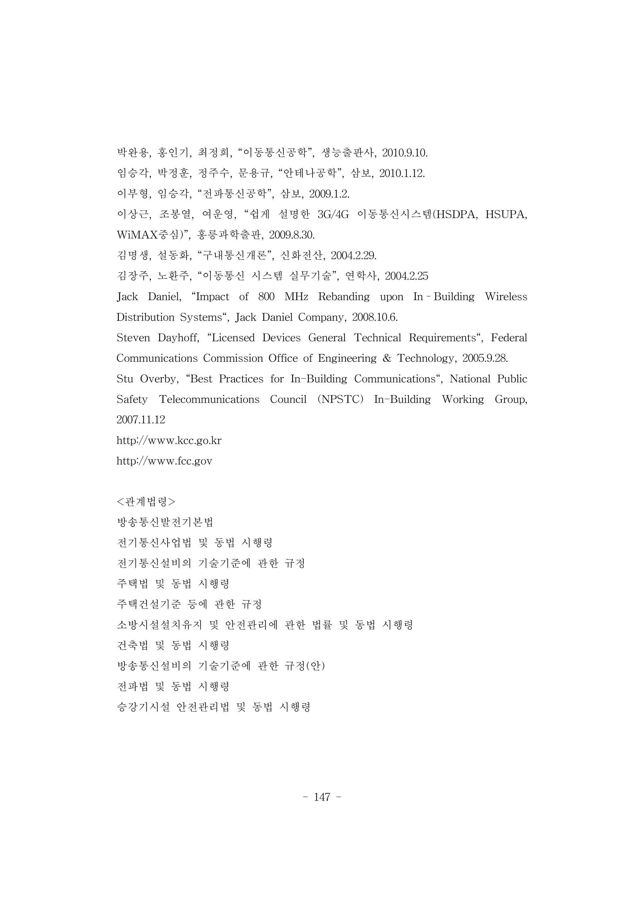 - 147 -
박완용, 홍인기, 최정희, “이동통신공학”, 생능출판사, 2010.9.10.
임승각, 박정훈, 정주수, 문용규, “안테나공학”, 삼보, 2010.1.12.
이부형, 임승각, “전파통신공학”, 삼보, 2009.1.2.
이상근, 조봉열, 여운영, “쉽게 설명한 3G/4G 이동통신시스템(HSDPA, HSUPA,
WiMAX중심)”, 홍릉과학출판, 2009.8.30.
김명생, 설동화, “구내통신개론”, 신화전산, 2004.2.29.
김장주, 노환주, “이동통신 시스템 실무기술”, 연학사, 2004.2.25
Jack Daniel, “Impact of 800 MHz Rebanding upon In–Building Wireless
Distribution Systems“, Jack Daniel Company, 2008.10.6.
Steven Dayhoff, “Licensed Devices General Technical Requirements“, Federal
Communications Commission Office of Engineering & Technology, 2005.9.28.
Stu Overby, “Best Practices for In-Building Communications“, National Public
Safety Telecommunications Council (NPSTC) In-Building Working Group,
2007.11.12
http://www.kcc.go.kr
http://www.fcc.gov
<관계법령>
방송통신발전기본법
전기통신사업법 및 동법 시행령
전기통신설비의 기술기준에 관한 규정
주택법 및 동법 시행령
주택건설기준 등에 관한 규정
소방시설설치유지 및 안전관리에 관한 법률 및 동법 시행령
건축법 및 동법 시행령
방송통신설비의 기술기준에 관한 규정(안)
전파법 및 동법 시행령
승강기시설 안전관리법 및 동법 시행령
 
