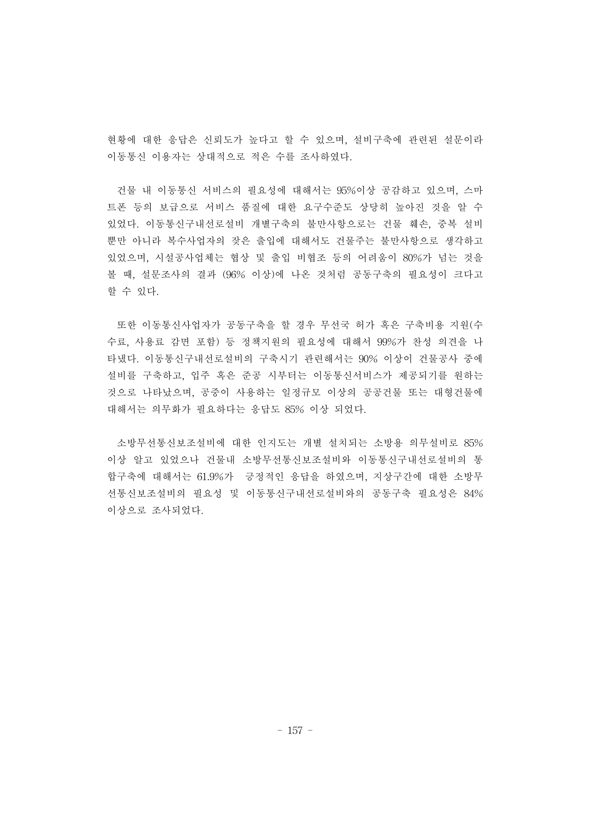 - 157 -
현황에 대한 응답은 신뢰도가 높다고 할 수 있으며, 설비구축에 관련된 설문이라
이동통신 이용자는 상대적으로 적은 수를 조사하였다.
건물 내 이동통신 서비스의 필요성에 대해서는 95%이상 공감하고 있으며, 스마
트폰 등의 보급으로 서비스 품질에 대한 요구수준도 상당히 높아진 것을 알 수
있었다. 이동통신구내선로설비 개별구축의 불만사항으로는 건물 훼손, 중복 설비
뿐만 아니라 복수사업자의 잦은 출입에 대해서도 건물주는 불만사항으로 생각하고
있었으며, 시설공사업체는 협상 및 출입 비협조 등의 어려움이 80%가 넘는 것을
볼 때, 설문조사의 결과 (96% 이상)에 나온 것처럼 공동구축의 필요성이 크다고
할 수 있다.
또한 이동통신사업자가 공동구축을 할 경우 무선국 허가 혹은 구축비용 지원(수
수료, 사용료 감면 포함) 등 정책지원의 필요성에 대해서 99%가 찬성 의견을 나
타냈다. 이동통신구내선로설비의 구축시기 관련해서는 90% 이상이 건물공사 중에
설비를 구축하고, 입주 혹은 준공 시부터는 이동통신서비스가 제공되기를 원하는
것으로 나타났으며, 공중이 사용하는 일정규모 이상의 공공건물 또는 대형건물에
대해서는 의무화가 필요하다는 응답도 85% 이상 되었다.
소방무선통신보조설비에 대한 인지도는 개별 설치되는 소방용 의무설비로 85%
이상 알고 있었으나 건물내 소방무선통신보조설비와 이동통신구내선로설비의 통
합구축에 대해서는 61.9%가 긍정적인 응답을 하였으며, 지상구간에 대한 소방무
선통신보조설비의 필요성 및 이동통신구내선로설비와의 공동구축 필요성은 84%
이상으로 조사되었다.
 