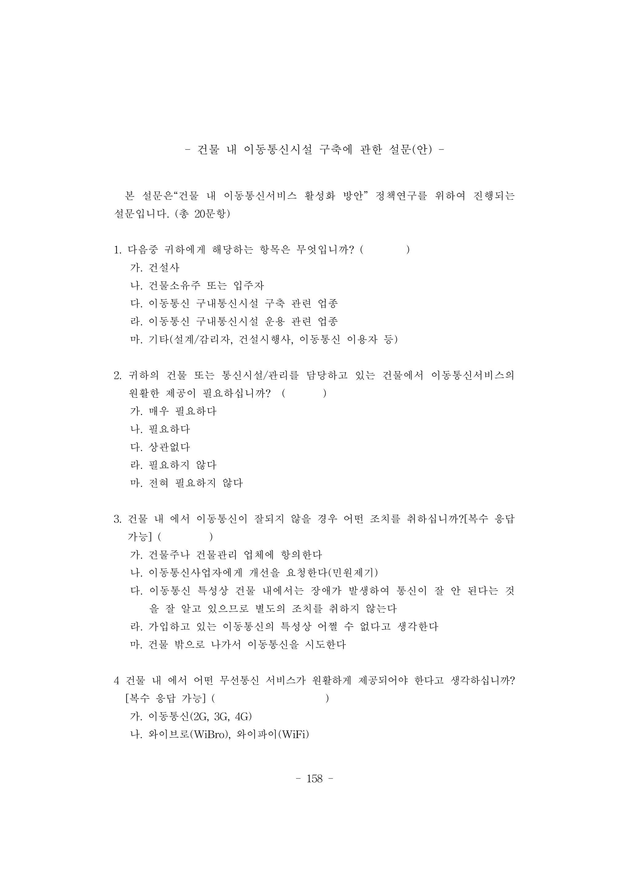 - 158 -
- 건물 내 이동통신시설 구축에 관한 설문(안) -
본 설문은“건물 내 이동통신서비스 활성화 방안” 정책연구를 위하여 진행되는
설문입니다. (총 20문항)
1. 다음중 귀하에게 해당하는 항목은 무엇입니까? ( )
가. 건설사
나. 건물소유주 또는 입주자
다. 이동통신 구내통신시설 구축 관련 업종
라. 이동통신 구내통신시설 운용 관련 업종
마. 기타(설계/감리자, 건설시행사, 이동통신 이용자 등)
2. 귀하의 건물 또는 통신시설/관리를 담당하고 있는 건물에서 이동통신서비스의
원활한 제공이 필요하십니까? ( )
가. 매우 필요하다
나. 필요하다
다. 상관없다
라. 필요하지 않다
마. 전혀 필요하지 않다
3. 건물 내 에서 이동통신이 잘되지 않을 경우 어떤 조치를 취하십니까?[복수 응답
가능] ( )
가. 건물주나 건물관리 업체에 항의한다
나. 이동통신사업자에게 개선을 요청한다(민원제기)
다. 이동통신 특성상 건물 내에서는 장애가 발생하여 통신이 잘 안 된다는 것
을 잘 알고 있으므로 별도의 조치를 취하지 않는다
라. 가입하고 있는 이동통신의 특성상 어쩔 수 없다고 생각한다
마. 건물 밖으로 나가서 이동통신을 시도한다
4 건물 내 에서 어떤 무선통신 서비스가 원활하게 제공되어야 한다고 생각하십니까?
[복수 응답 가능] ( )
가. 이동통신(2G, 3G, 4G)
나. 와이브로(WiBro), 와이파이(WiFi)
 