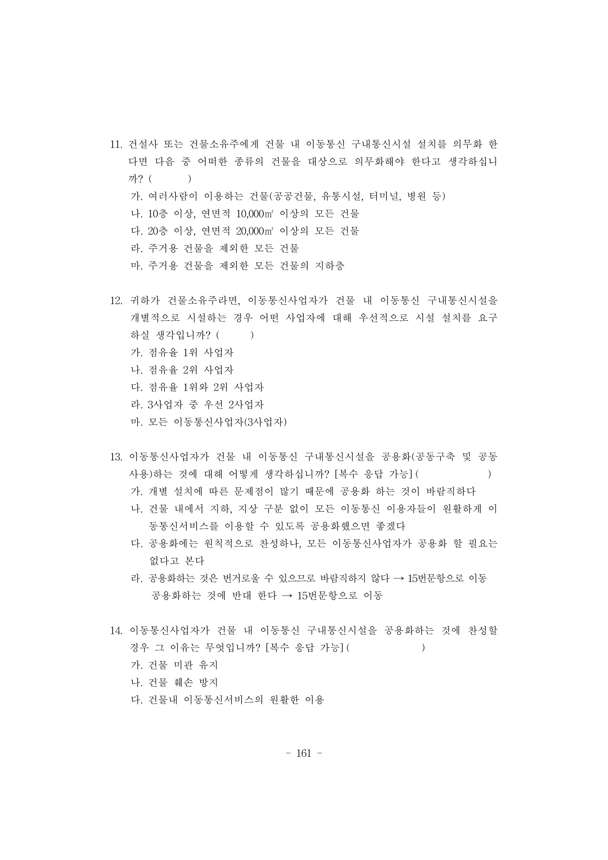 - 161 -
11. 건설사 또는 건물소유주에게 건물 내 이동통신 구내통신시설 설치를 의무화 한
다면 다음 중 어떠한 종류의 건물을 대상으로 의무화해야 한다고 생각하십니
까? ( )
가. 여러사람이 이용하는 건물(공공건물, 유통시설, 터미널, 병원 등)
나. 10층 이상, 연면적 10,000㎡ 이상의 모든 건물
다. 20층 이상, 연면적 20,000㎡ 이상의 모든 건물
라. 주거용 건물을 제외한 모든 건물
마. 주거용 건물을 제외한 모든 건물의 지하층
12. 귀하가 건물소유주라면, 이동통신사업자가 건물 내 이동통신 구내통신시설을
개별적으로 시설하는 경우 어떤 사업자에 대해 우선적으로 시설 설치를 요구
하실 생각입니까? ( )
가. 점유율 1위 사업자
나. 점유율 2위 사업자
다. 점유율 1위와 2위 사업자
라. 3사업자 중 우선 2사업자
마. 모든 이동통신사업자(3사업자)
13. 이동통신사업자가 건물 내 이동통신 구내통신시설을 공용화(공동구축 및 공동
사용)하는 것에 대해 어떻게 생각하십니까? [복수 응답 가능] ( )
가. 개별 설치에 따른 문제점이 많기 때문에 공용화 하는 것이 바람직하다
나. 건물 내에서 지하, 지상 구분 없이 모든 이동통신 이용자들이 원활하게 이
동통신서비스를 이용할 수 있도록 공용화했으면 좋겠다
다. 공용화에는 원칙적으로 찬성하나, 모든 이동통신사업자가 공용화 할 필요는
없다고 본다
라. 공용화하는 것은 번거로울 수 있으므로 바람직하지 않다 → 15번문항으로 이동
공용화하는 것에 반대 한다 → 15번문항으로 이동
14. 이동통신사업자가 건물 내 이동통신 구내통신시설을 공용화하는 것에 찬성할
경우 그 이유는 무엇입니까? [복수 응답 가능] ( )
가. 건물 미관 유지
나. 건물 훼손 방지
다. 건물내 이동통신서비스의 원활한 이용
 
