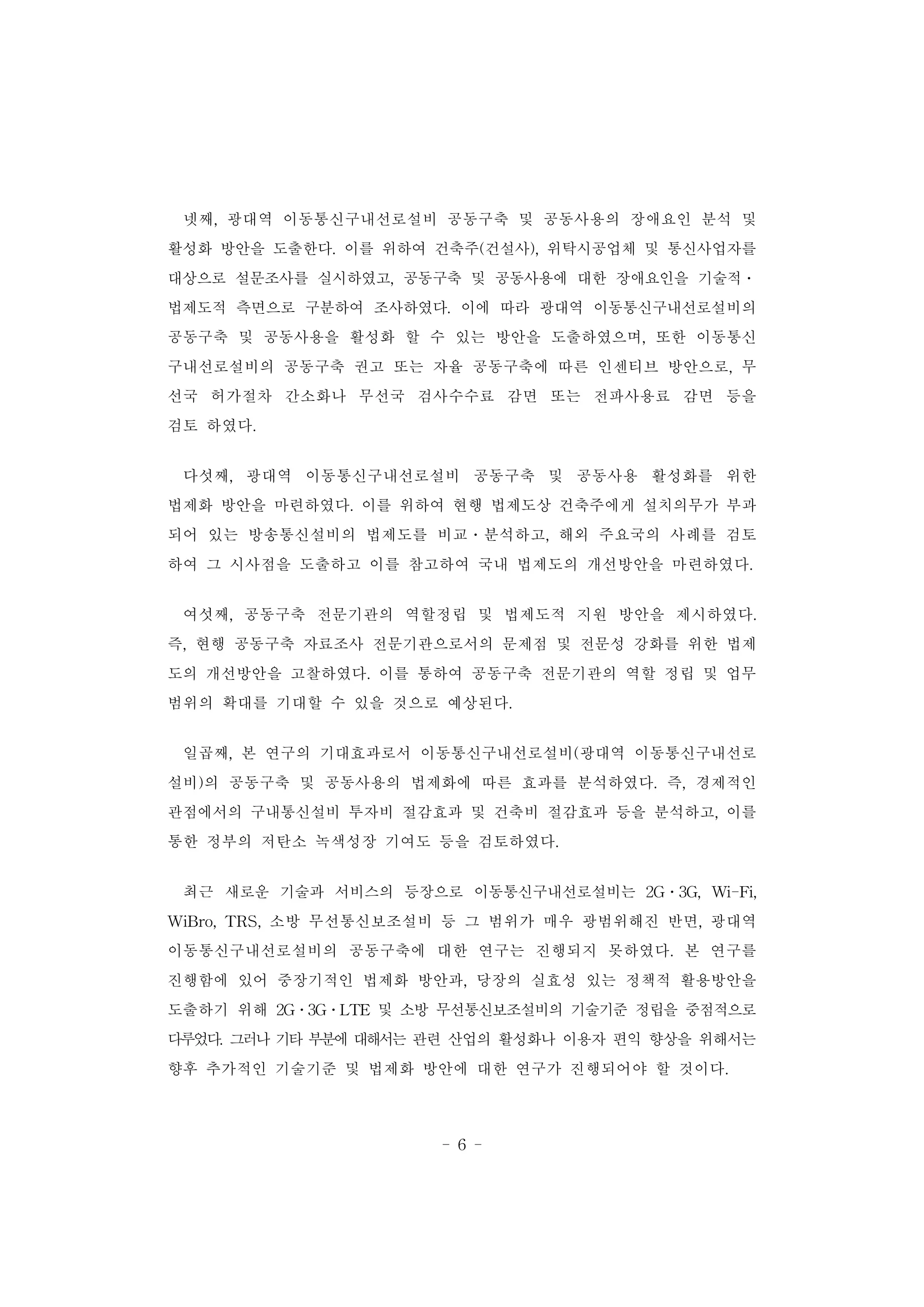- 6 -
넷째, 광대역 이동통신구내선로설비 공동구축 및 공동사용의 장애요인 분석 및
활성화 방안을 도출한다. 이를 위하여 건축주(건설사), 위탁시공업체 및 통신사업자를
대상으로 설문조사를 실시하였고, 공동구축 및 공동사용에 대한 장애요인을 기술적․
법제도적 측면으로 구분하여 조사하였다. 이에 따라 광대역 이동통신구내선로설비의
공동구축 및 공동사용을 활성화 할 수 있는 방안을 도출하였으며, 또한 이동통신
구내선로설비의 공동구축 권고 또는 자율 공동구축에 따른 인센티브 방안으로, 무
선국 허가절차 간소화나 무선국 검사수수료 감면 또는 전파사용료 감면 등을
검토 하였다.
다섯째, 광대역 이동통신구내선로설비 공동구축 및 공동사용 활성화를 위한
법제화 방안을 마련하였다. 이를 위하여 현행 법제도상 건축주에게 설치의무가 부과
되어 있는 방송통신설비의 법제도를 비교․분석하고, 해외 주요국의 사례를 검토
하여 그 시사점을 도출하고 이를 참고하여 국내 법제도의 개선방안을 마련하였다.
여섯째, 공동구축 전문기관의 역할정립 및 법제도적 지원 방안을 제시하였다.
즉, 현행 공동구축 자료조사 전문기관으로서의 문제점 및 전문성 강화를 위한 법제
도의 개선방안을 고찰하였다. 이를 통하여 공동구축 전문기관의 역할 정립 및 업무
범위의 확대를 기대할 수 있을 것으로 예상된다.
일곱째, 본 연구의 기대효과로서 이동통신구내선로설비(광대역 이동통신구내선로
설비)의 공동구축 및 공동사용의 법제화에 따른 효과를 분석하였다. 즉, 경제적인
관점에서의 구내통신설비 투자비 절감효과 및 건축비 절감효과 등을 분석하고, 이를
통한 정부의 저탄소 녹색성장 기여도 등을 검토하였다.
최근 새로운 기술과 서비스의 등장으로 이동통신구내선로설비는 2G․3G, Wi-Fi,
WiBro, TRS, 소방 무선통신보조설비 등 그 범위가 매우 광범위해진 반면, 광대역
이동통신구내선로설비의 공동구축에 대한 연구는 진행되지 못하였다. 본 연구를
진행함에 있어 중장기적인 법제화 방안과, 당장의 실효성 있는 정책적 활용방안을
도출하기 위해 2G․3G․LTE 및 소방 무선통신보조설비의 기술기준 정립을 중점적으로
다루었다. 그러나 기타 부분에 대해서는 관련 산업의 활성화나 이용자 편익 향상을 위해서는
향후 추가적인 기술기준 및 법제화 방안에 대한 연구가 진행되어야 할 것이다.
 