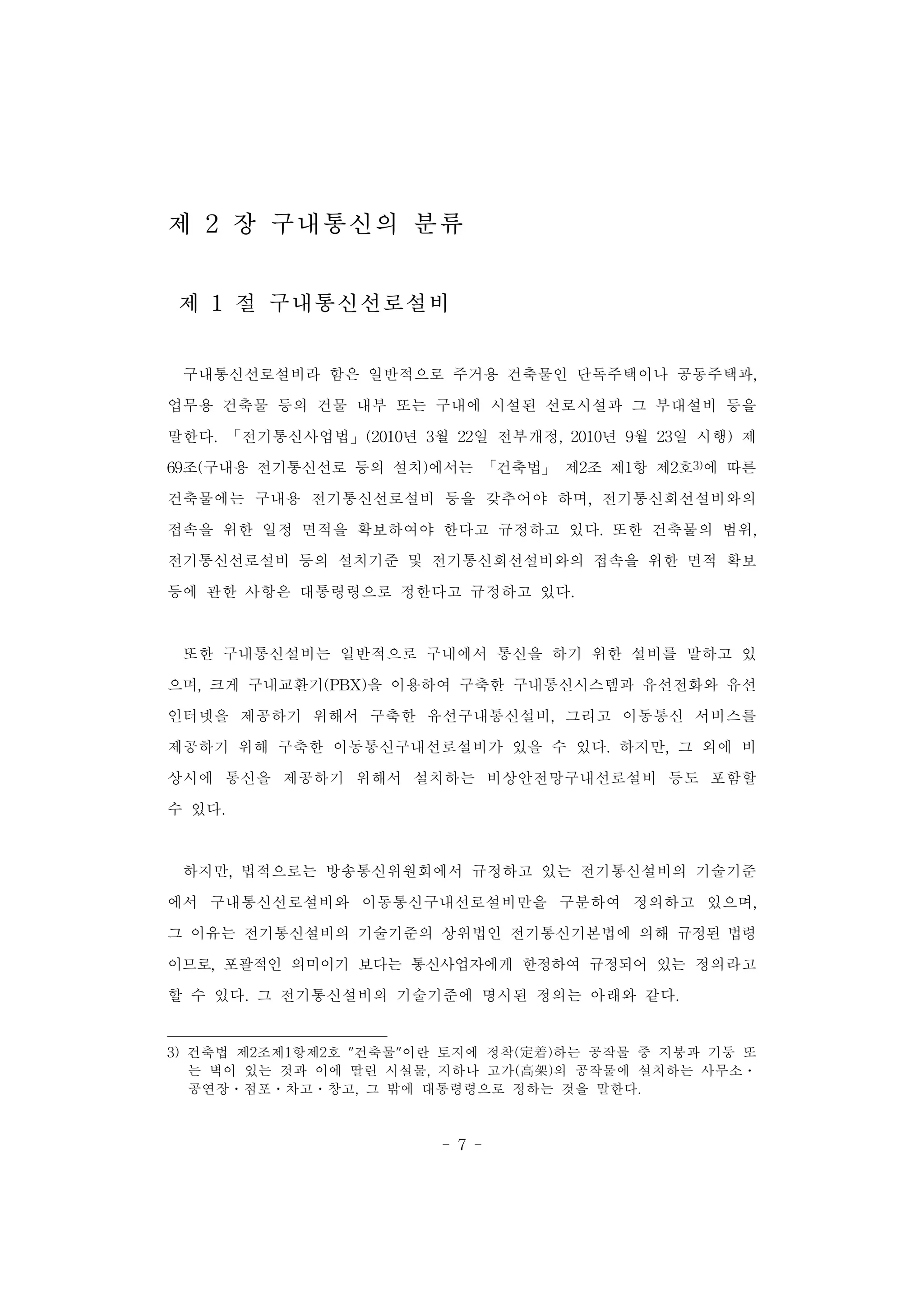 - 7 -
제 2 장 구내통신의 분류
제 1 절 구내통신선로설비
구내통신선로설비라 함은 일반적으로 주거용 건축물인 단독주택이나 공동주택과,
업무용 건축물 등의 건물 내부 또는 구내에 시설된 선로시설과 그 부대설비 등을
말한다. 「전기통신사업법」(2010년 3월 22일 전부개정, 2010년 9월 23일 시행) 제
69조(구내용 전기통신선로 등의 설치)에서는 「건축법」 제2조 제1항 제2호3)에 따른
건축물에는 구내용 전기통신선로설비 등을 갖추어야 하며, 전기통신회선설비와의
접속을 위한 일정 면적을 확보하여야 한다고 규정하고 있다. 또한 건축물의 범위,
전기통신선로설비 등의 설치기준 및 전기통신회선설비와의 접속을 위한 면적 확보
등에 관한 사항은 대통령령으로 정한다고 규정하고 있다.
또한 구내통신설비는 일반적으로 구내에서 통신을 하기 위한 설비를 말하고 있
으며, 크게 구내교환기(PBX)을 이용하여 구축한 구내통신시스템과 유선전화와 유선
인터넷을 제공하기 위해서 구축한 유선구내통신설비, 그리고 이동통신 서비스를
제공하기 위해 구축한 이동통신구내선로설비가 있을 수 있다. 하지만, 그 외에 비
상시에 통신을 제공하기 위해서 설치하는 비상안전망구내선로설비 등도 포함할
수 있다.
하지만, 법적으로는 방송통신위원회에서 규정하고 있는 전기통신설비의 기술기준
에서 구내통신선로설비와 이동통신구내선로설비만을 구분하여 정의하고 있으며,
그 이유는 전기통신설비의 기술기준의 상위법인 전기통신기본법에 의해 규정된 법령
이므로, 포괄적인 의미이기 보다는 통신사업자에게 한정하여 규정되어 있는 정의라고
할 수 있다. 그 전기통신설비의 기술기준에 명시된 정의는 아래와 같다.
3) 건축법 제2조제1항제2호 "건축물"이란 토지에 정착(定着)하는 공작물 중 지붕과 기둥 또
는 벽이 있는 것과 이에 딸린 시설물, 지하나 고가(高架)의 공작물에 설치하는 사무소ㆍ
공연장ㆍ점포ㆍ차고ㆍ창고, 그 밖에 대통령령으로 정하는 것을 말한다.
 