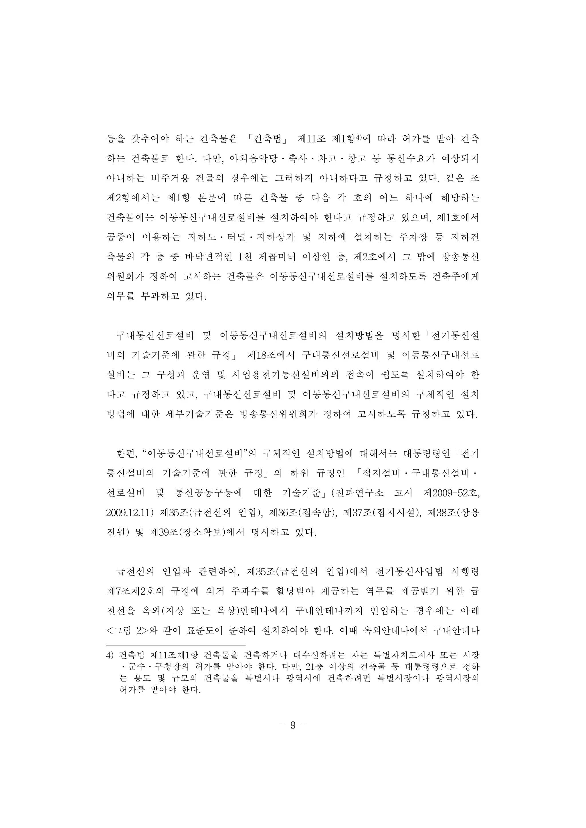 - 9 -
등을 갖추어야 하는 건축물은 「건축법」 제11조 제1항4)에 따라 허가를 받아 건축
하는 건축물로 한다. 다만, 야외음악당․축사․차고․창고 등 통신수요가 예상되지
아니하는 비주거용 건물의 경우에는 그러하지 아니하다고 규정하고 있다. 같은 조
제2항에서는 제1항 본문에 따른 건축물 중 다음 각 호의 어느 하나에 해당하는
건축물에는 이동통신구내선로설비를 설치하여야 한다고 규정하고 있으며, 제1호에서
공중이 이용하는 지하도․터널․지하상가 및 지하에 설치하는 주차장 등 지하건
축물의 각 층 중 바닥면적인 1천 제곱미터 이상인 층, 제2호에서 그 밖에 방송통신
위원회가 정하여 고시하는 건축물은 이동통신구내선로설비를 설치하도록 건축주에게
의무를 부과하고 있다.
구내통신선로설비 및 이동통신구내선로설비의 설치방법을 명시한「전기통신설
비의 기술기준에 관한 규정」 제18조에서 구내통신선로설비 및 이동통신구내선로
설비는 그 구성과 운영 및 사업용전기통신설비와의 접속이 쉽도록 설치하여야 한
다고 규정하고 있고, 구내통신선로설비 및 이동통신구내선로설비의 구체적인 설치
방법에 대한 세부기술기준은 방송통신위원회가 정하여 고시하도록 규정하고 있다.
한편, “이동통신구내선로설비”의 구체적인 설치방법에 대해서는 대통령령인「전기
통신설비의 기술기준에 관한 규정」의 하위 규정인 「접지설비․구내통신설비․
선로설비 및 통신공동구등에 대한 기술기준」(전파연구소 고시 제2009-52호,
2009.12.11) 제35조(급전선의 인입), 제36조(접속함), 제37조(접지시설), 제38조(상용
전원) 및 제39조(장소확보)에서 명시하고 있다.
급전선의 인입과 관련하여, 제35조(급전선의 인입)에서 전기통신사업법 시행령
제7조제2호의 규정에 의거 주파수를 할당받아 제공하는 역무를 제공받기 위한 급
전선을 옥외(지상 또는 옥상)안테나에서 구내안테나까지 인입하는 경우에는 아래
<그림 2>와 같이 표준도에 준하여 설치하여야 한다. 이때 옥외안테나에서 구내안테나
4) 건축법 제11조제1항 건축물을 건축하거나 대수선하려는 자는 특별자치도지사 또는 시장
ㆍ군수ㆍ구청장의 허가를 받아야 한다. 다만, 21층 이상의 건축물 등 대통령령으로 정하
는 용도 및 규모의 건축물을 특별시나 광역시에 건축하려면 특별시장이나 광역시장의
허가를 받아야 한다.
 