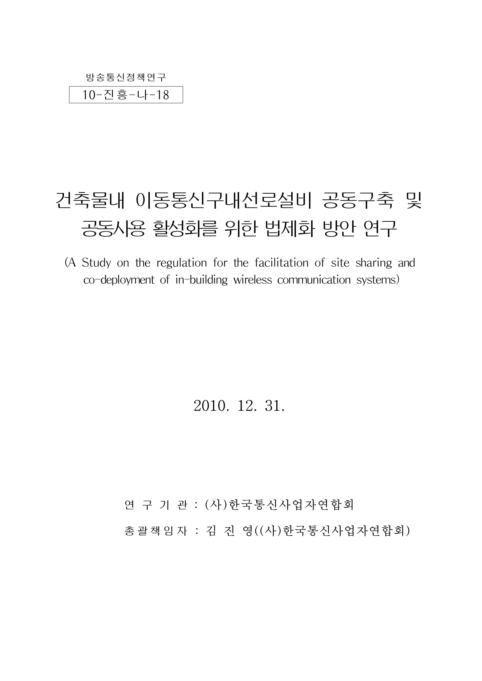 방송통신정책연구
10-진흥-나-18
건축물내 이동통신구내선로설비 공동구축 및
공동사용활성화를위한법제화방안연구
(A Study on the regulation for the facilitation of site sharing and
co-deployment of in-building wireless communication systems)
2010. 12. 31.
연 구 기 관 : (사)한국통신사업자연합회
총괄책임자 : 김 진 영((사)한국통신사업자연합회)
 