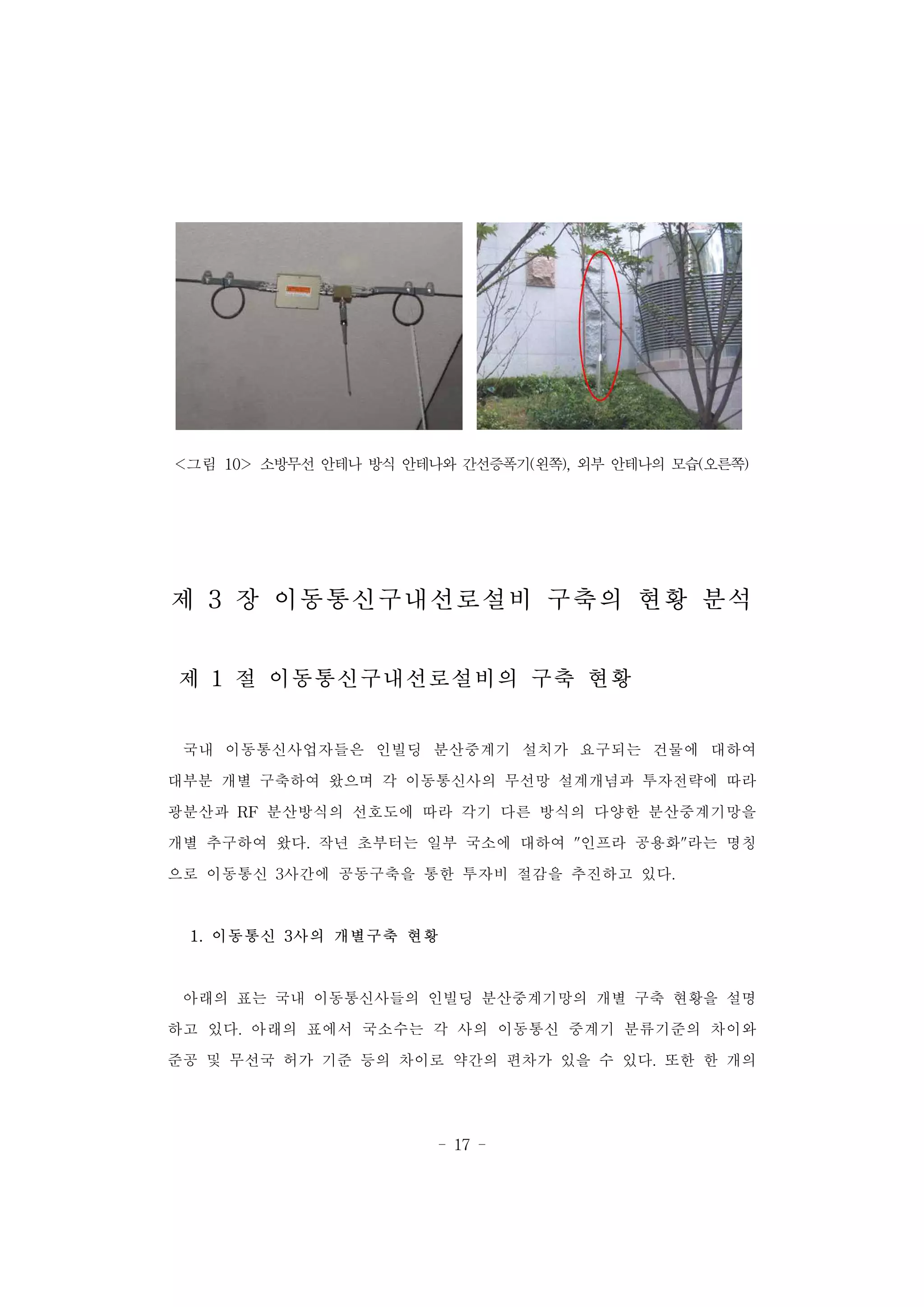 - 17 -
<그림 10> 소방무선 안테나 방식 안테나와 간선증폭기(왼쪽), 외부 안테나의 모습(오른쪽)
제 3 장 이동통신구내선로설비 구축의 현황 분석
제 1 절 이동통신구내선로설비의 구축 현황
국내 이동통신사업자들은 인빌딩 분산중계기 설치가 요구되는 건물에 대하여
대부분 개별 구축하여 왔으며 각 이동통신사의 무선망 설계개념과 투자전략에 따라
광분산과 RF 분산방식의 선호도에 따라 각기 다른 방식의 다양한 분산중계기망을
개별 추구하여 왔다. 작년 초부터는 일부 국소에 대하여 "인프라 공용화"라는 명칭
으로 이동통신 3사간에 공동구축을 통한 투자비 절감을 추진하고 있다.
1. 이동통신 3사의 개별구축 현황
아래의 표는 국내 이동통신사들의 인빌딩 분산중계기망의 개별 구축 현황을 설명
하고 있다. 아래의 표에서 국소수는 각 사의 이동통신 중계기 분류기준의 차이와
준공 및 무선국 허가 기준 등의 차이로 약간의 편차가 있을 수 있다. 또한 한 개의
 