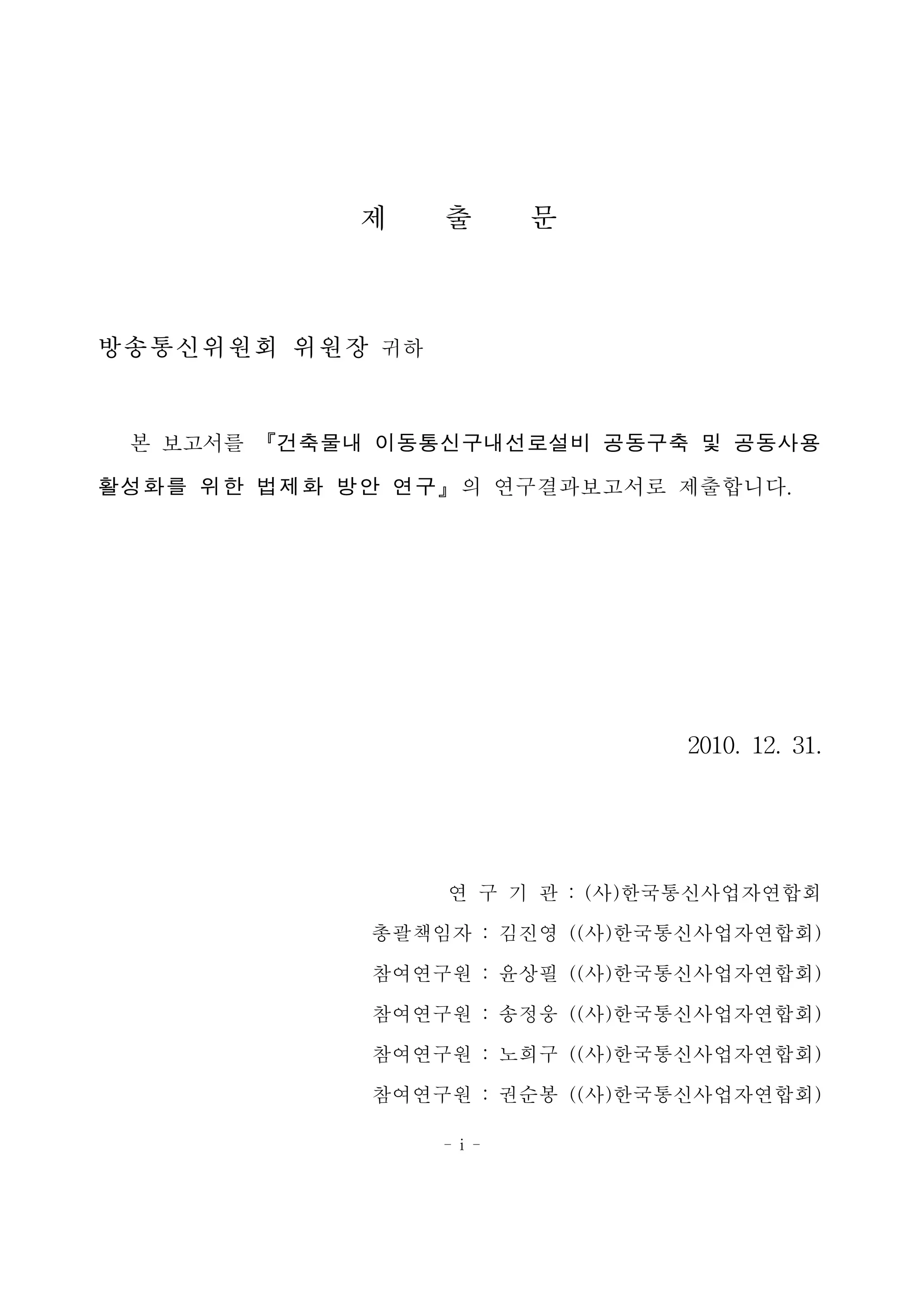 - i -
제 출 문
방송통신위원회 위원장 귀하
본 보고서를 『건축물내 이동통신구내선로설비 공동구축 및 공동사용
활성화를 위한 법제화 방안 연구』의 연구결과보고서로 제출합니다.
2010. 12. 31.
연 구 기 관 : (사)한국통신사업자연합회
총괄책임자 : 김진영 ((사)한국통신사업자연합회)
참여연구원 : 윤상필 ((사)한국통신사업자연합회)
참여연구원 : 송정웅 ((사)한국통신사업자연합회)
참여연구원 : 노희구 ((사)한국통신사업자연합회)
참여연구원 : 권순봉 ((사)한국통신사업자연합회)
 