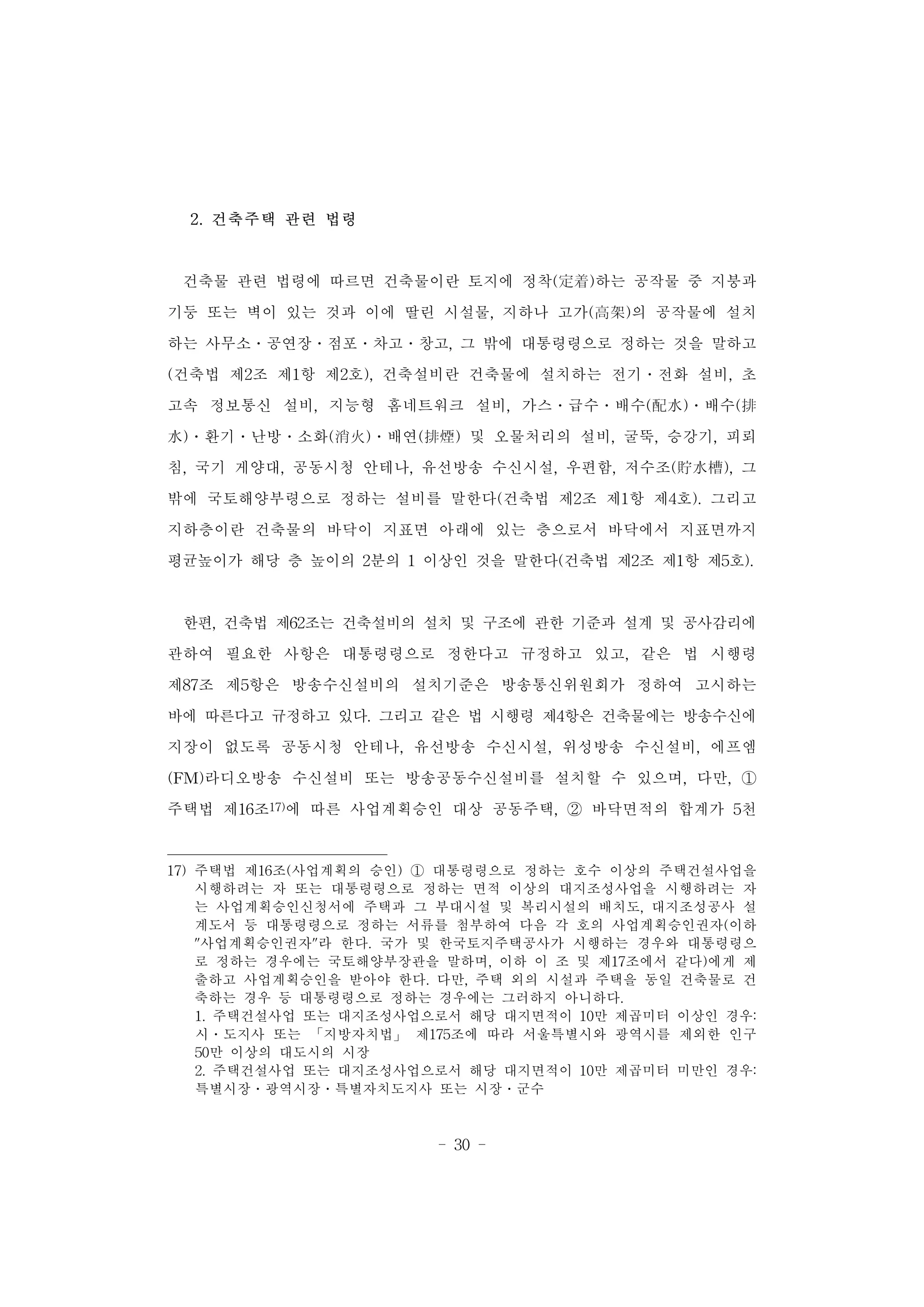 - 30 -
2. 건축주택 관련 법령
건축물 관련 법령에 따르면 건축물이란 토지에 정착(定着)하는 공작물 중 지붕과
기둥 또는 벽이 있는 것과 이에 딸린 시설물, 지하나 고가(高架)의 공작물에 설치
하는 사무소․공연장․점포․차고․창고, 그 밖에 대통령령으로 정하는 것을 말하고
(건축법 제2조 제1항 제2호), 건축설비란 건축물에 설치하는 전기․전화 설비, 초
고속 정보통신 설비, 지능형 홈네트워크 설비, 가스․급수․배수(配水)․배수(排
水)․환기․난방․소화(消火)․배연(排煙) 및 오물처리의 설비, 굴뚝, 승강기, 피뢰
침, 국기 게양대, 공동시청 안테나, 유선방송 수신시설, 우편함, 저수조(貯水槽), 그
밖에 국토해양부령으로 정하는 설비를 말한다(건축법 제2조 제1항 제4호). 그리고
지하층이란 건축물의 바닥이 지표면 아래에 있는 층으로서 바닥에서 지표면까지
평균높이가 해당 층 높이의 2분의 1 이상인 것을 말한다(건축법 제2조 제1항 제5호).
한편, 건축법 제62조는 건축설비의 설치 및 구조에 관한 기준과 설계 및 공사감리에
관하여 필요한 사항은 대통령령으로 정한다고 규정하고 있고, 같은 법 시행령
제87조 제5항은 방송수신설비의 설치기준은 방송통신위원회가 정하여 고시하는
바에 따른다고 규정하고 있다. 그리고 같은 법 시행령 제4항은 건축물에는 방송수신에
지장이 없도록 공동시청 안테나, 유선방송 수신시설, 위성방송 수신설비, 에프엠
(FM)라디오방송 수신설비 또는 방송공동수신설비를 설치할 수 있으며, 다만, ①
주택법 제16조17)에 따른 사업계획승인 대상 공동주택, ② 바닥면적의 합계가 5천
17) 주택법 제16조(사업계획의 승인) ① 대통령령으로 정하는 호수 이상의 주택건설사업을
시행하려는 자 또는 대통령령으로 정하는 면적 이상의 대지조성사업을 시행하려는 자
는 사업계획승인신청서에 주택과 그 부대시설 및 복리시설의 배치도, 대지조성공사 설
계도서 등 대통령령으로 정하는 서류를 첨부하여 다음 각 호의 사업계획승인권자(이하
"사업계획승인권자"라 한다. 국가 및 한국토지주택공사가 시행하는 경우와 대통령령으
로 정하는 경우에는 국토해양부장관을 말하며, 이하 이 조 및 제17조에서 같다)에게 제
출하고 사업계획승인을 받아야 한다. 다만, 주택 외의 시설과 주택을 동일 건축물로 건
축하는 경우 등 대통령령으로 정하는 경우에는 그러하지 아니하다.
1. 주택건설사업 또는 대지조성사업으로서 해당 대지면적이 10만 제곱미터 이상인 경우:
시․도지사 또는 「지방자치법」 제175조에 따라 서울특별시와 광역시를 제외한 인구
50만 이상의 대도시의 시장
2. 주택건설사업 또는 대지조성사업으로서 해당 대지면적이 10만 제곱미터 미만인 경우:
특별시장․광역시장․특별자치도지사 또는 시장․군수
 