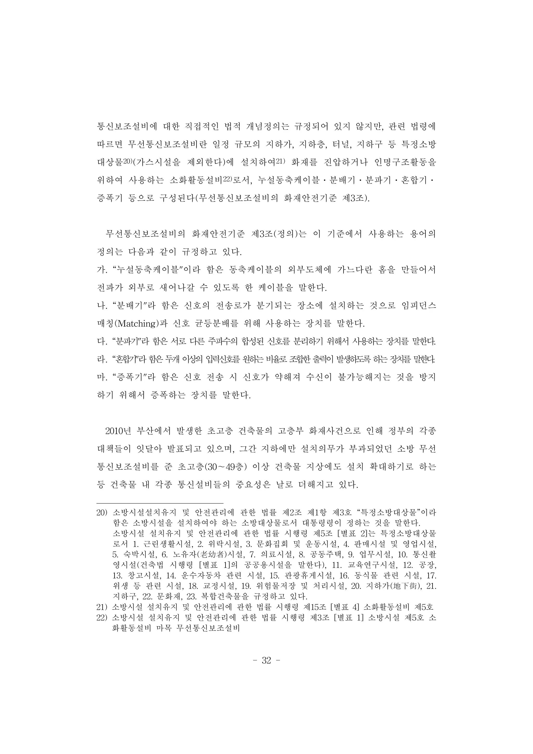 - 32 -
통신보조설비에 대한 직접적인 법적 개념정의는 규정되어 있지 않지만, 관련 법령에
따르면 무선통신보조설비란 일정 규모의 지하가, 지하층, 터널, 지하구 등 특정소방
대상물20)(가스시설을 제외한다)에 설치하여21) 화재를 진압하거나 인명구조활동을
위하여 사용하는 소화활동설비22)로서, 누설동축케이블․분배기․분파기․혼합기․
증폭기 등으로 구성된다(무선통신보조설비의 화재안전기준 제3조).
무선통신보조설비의 화재안전기준 제3조(정의)는 이 기준에서 사용하는 용어의
정의는 다음과 같이 규정하고 있다.
가. “누설동축케이블"이라 함은 동축케이블의 외부도체에 가느다란 홈을 만들어서
전파가 외부로 새어나갈 수 있도록 한 케이블을 말한다.
나. “분배기"라 함은 신호의 전송로가 분기되는 장소에 설치하는 것으로 임피던스
매칭(Matching)과 신호 균등분배를 위해 사용하는 장치를 말한다.
다. “분파기"라 함은 서로 다른 주파수의 합성된 신호를 분리하기 위해서 사용하는 장치를 말한다.
라. “혼합기"라함은두개이상의입력신호를원하는비율로조합한출력이발생하도록하는장치를말한다.
마. “증폭기"라 함은 신호 전송 시 신호가 약해져 수신이 불가능해지는 것을 방지
하기 위해서 증폭하는 장치를 말한다.
2010년 부산에서 발생한 초고층 건축물의 고층부 화재사건으로 인해 정부의 각종
대책들이 잇달아 발표되고 있으며, 그간 지하에만 설치의무가 부과되었던 소방 무선
통신보조설비를 준 초고층(30～49층) 이상 건축물 지상에도 설치 확대하기로 하는
등 건축물 내 각종 통신설비들의 중요성은 날로 더해지고 있다.
20) 소방시설설치유지 및 안전관리에 관한 법률 제2조 제1항 제3호 “특정소방대상물”이라
함은 소방시설을 설치하여야 하는 소방대상물로서 대통령령이 정하는 것을 말한다.
소방시설 설치유지 및 안전관리에 관한 법률 시행령 제5조 [별표 2]는 특정소방대상물
로서 1. 근린생활시설, 2. 위락시설, 3. 문화집회 및 운동시설, 4. 판매시설 및 영업시설,
5. 숙박시설, 6. 노유자(老幼者)시설, 7. 의료시설, 8. 공동주택, 9. 업무시설, 10. 통신촬
영시설(건축법 시행령 [별표 1]의 공공용시설을 말한다), 11. 교육연구시설, 12. 공장,
13. 창고시설, 14. 운수자동차 관련 시설, 15. 관광휴게시설, 16. 동식물 관련 시설, 17.
위생 등 관련 시설, 18. 교정시설, 19. 위험물저장 및 처리시설, 20. 지하가(地下街), 21.
지하구, 22. 문화재, 23. 복합건축물을 규정하고 있다.
21) 소방시설 설치유지 및 안전관리에 관한 법률 시행령 제15조 [별표 4] 소화활동설비 제5호
22) 소방시설 설치유지 및 안전관리에 관한 법률 시행령 제3조 [별표 1] 소방시설 제5호 소
화활동설비 마목 무선통신보조설비
 