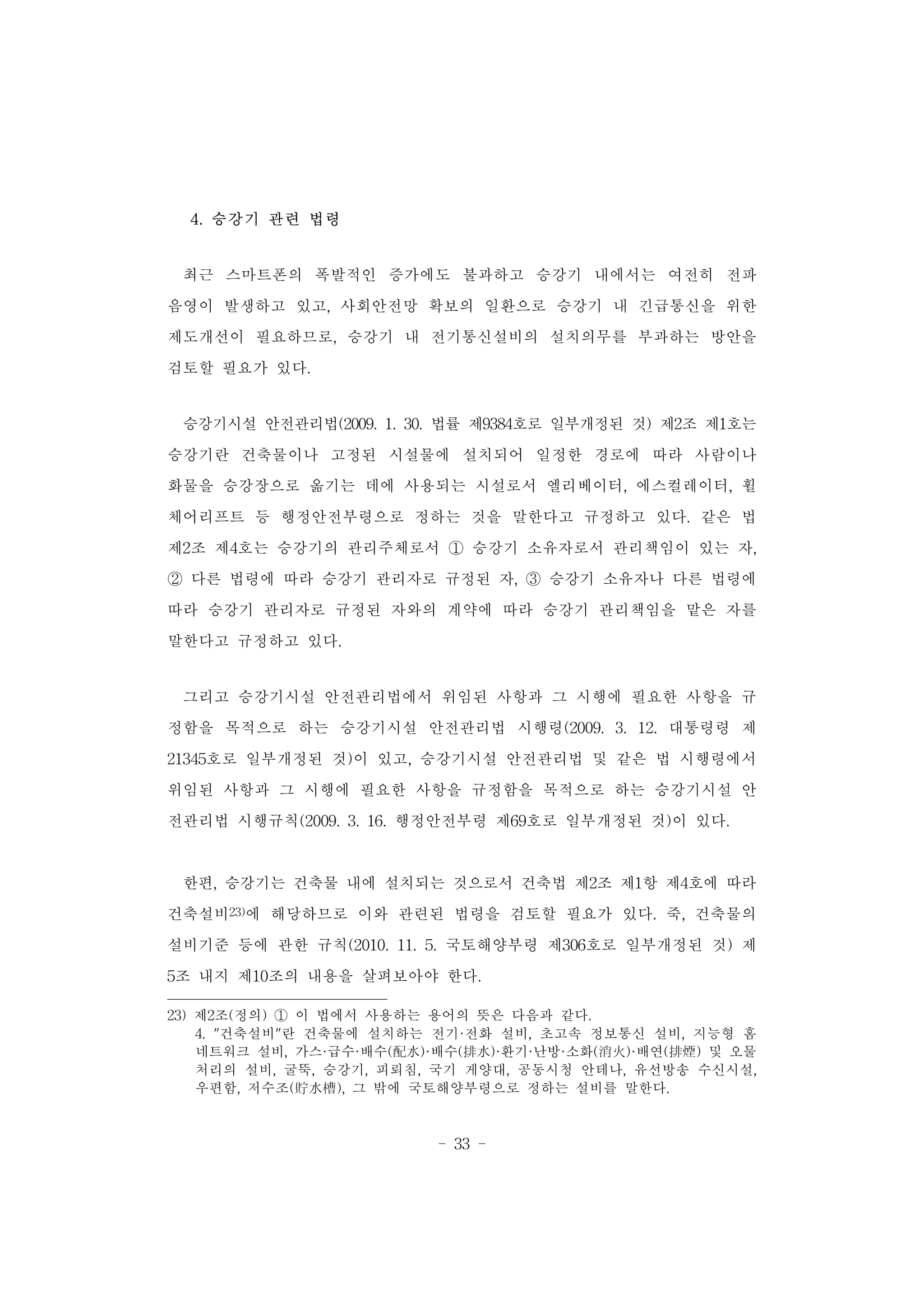 - 33 -
4. 승강기 관련 법령
최근 스마트폰의 폭발적인 증가에도 불과하고 승강기 내에서는 여전히 전파
음영이 발생하고 있고, 사회안전망 확보의 일환으로 승강기 내 긴급통신을 위한
제도개선이 필요하므로, 승강기 내 전기통신설비의 설치의무를 부과하는 방안을
검토할 필요가 있다.
승강기시설 안전관리법(2009. 1. 30. 법률 제9384호로 일부개정된 것) 제2조 제1호는
승강기란 건축물이나 고정된 시설물에 설치되어 일정한 경로에 따라 사람이나
화물을 승강장으로 옮기는 데에 사용되는 시설로서 엘리베이터, 에스컬레이터, 휠
체어리프트 등 행정안전부령으로 정하는 것을 말한다고 규정하고 있다. 같은 법
제2조 제4호는 승강기의 관리주체로서 ① 승강기 소유자로서 관리책임이 있는 자,
② 다른 법령에 따라 승강기 관리자로 규정된 자, ③ 승강기 소유자나 다른 법령에
따라 승강기 관리자로 규정된 자와의 계약에 따라 승강기 관리책임을 맡은 자를
말한다고 규정하고 있다.
그리고 승강기시설 안전관리법에서 위임된 사항과 그 시행에 필요한 사항을 규
정함을 목적으로 하는 승강기시설 안전관리법 시행령(2009. 3. 12. 대통령령 제
21345호로 일부개정된 것)이 있고, 승강기시설 안전관리법 및 같은 법 시행령에서
위임된 사항과 그 시행에 필요한 사항을 규정함을 목적으로 하는 승강기시설 안
전관리법 시행규칙(2009. 3. 16. 행정안전부령 제69호로 일부개정된 것)이 있다.
한편, 승강기는 건축물 내에 설치되는 것으로서 건축법 제2조 제1항 제4호에 따라
건축설비23)에 해당하므로 이와 관련된 법령을 검토할 필요가 있다. 죽, 건축물의
설비기준 등에 관한 규칙(2010. 11. 5. 국토해양부령 제306호로 일부개정된 것) 제
5조 내지 제10조의 내용을 살펴보아야 한다.
23) 제2조(정의) ① 이 법에서 사용하는 용어의 뜻은 다음과 같다.
4. "건축설비"란 건축물에 설치하는 전기·전화 설비, 초고속 정보통신 설비, 지능형 홈
네트워크 설비, 가스·급수·배수(配水)·배수(排水)·환기·난방·소화(消火)·배연(排煙) 및 오물
처리의 설비, 굴뚝, 승강기, 피뢰침, 국기 게양대, 공동시청 안테나, 유선방송 수신시설,
우편함, 저수조(貯水槽), 그 밖에 국토해양부령으로 정하는 설비를 말한다.
 