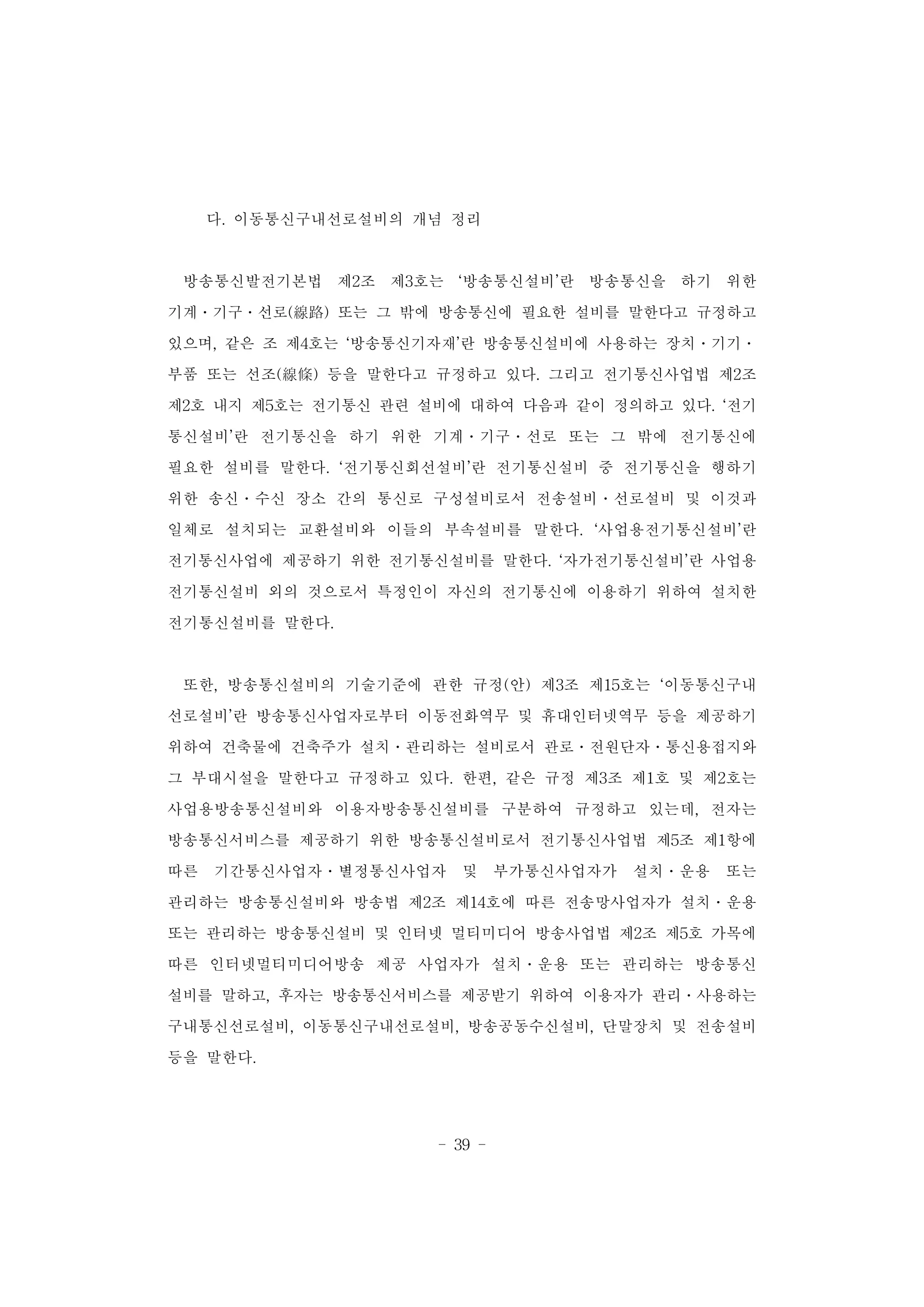 - 39 -
다. 이동통신구내선로설비의 개념 정리
방송통신발전기본법 제2조 제3호는 ‘방송통신설비’란 방송통신을 하기 위한
기계․기구․선로(線路) 또는 그 밖에 방송통신에 필요한 설비를 말한다고 규정하고
있으며, 같은 조 제4호는 ‘방송통신기자재’란 방송통신설비에 사용하는 장치․기기․
부품 또는 선조(線條) 등을 말한다고 규정하고 있다. 그리고 전기통신사업법 제2조
제2호 내지 제5호는 전기통신 관련 설비에 대하여 다음과 같이 정의하고 있다. ‘전기
통신설비’란 전기통신을 하기 위한 기계․기구․선로 또는 그 밖에 전기통신에
필요한 설비를 말한다. ‘전기통신회선설비’란 전기통신설비 중 전기통신을 행하기
위한 송신․수신 장소 간의 통신로 구성설비로서 전송설비․선로설비 및 이것과
일체로 설치되는 교환설비와 이들의 부속설비를 말한다. ‘사업용전기통신설비’란
전기통신사업에 제공하기 위한 전기통신설비를 말한다. ‘자가전기통신설비’란 사업용
전기통신설비 외의 것으로서 특정인이 자신의 전기통신에 이용하기 위하여 설치한
전기통신설비를 말한다.
또한, 방송통신설비의 기술기준에 관한 규정(안) 제3조 제15호는 ‘이동통신구내
선로설비’란 방송통신사업자로부터 이동전화역무 및 휴대인터넷역무 등을 제공하기
위하여 건축물에 건축주가 설치․관리하는 설비로서 관로․전원단자․통신용접지와
그 부대시설을 말한다고 규정하고 있다. 한편, 같은 규정 제3조 제1호 및 제2호는
사업용방송통신설비와 이용자방송통신설비를 구분하여 규정하고 있는데, 전자는
방송통신서비스를 제공하기 위한 방송통신설비로서 전기통신사업법 제5조 제1항에
따른 기간통신사업자․별정통신사업자 및 부가통신사업자가 설치․운용 또는
관리하는 방송통신설비와 방송법 제2조 제14호에 따른 전송망사업자가 설치․운용
또는 관리하는 방송통신설비 및 인터넷 멀티미디어 방송사업법 제2조 제5호 가목에
따른 인터넷멀티미디어방송 제공 사업자가 설치․운용 또는 관리하는 방송통신
설비를 말하고, 후자는 방송통신서비스를 제공받기 위하여 이용자가 관리․사용하는
구내통신선로설비, 이동통신구내선로설비, 방송공동수신설비, 단말장치 및 전송설비
등을 말한다.
 