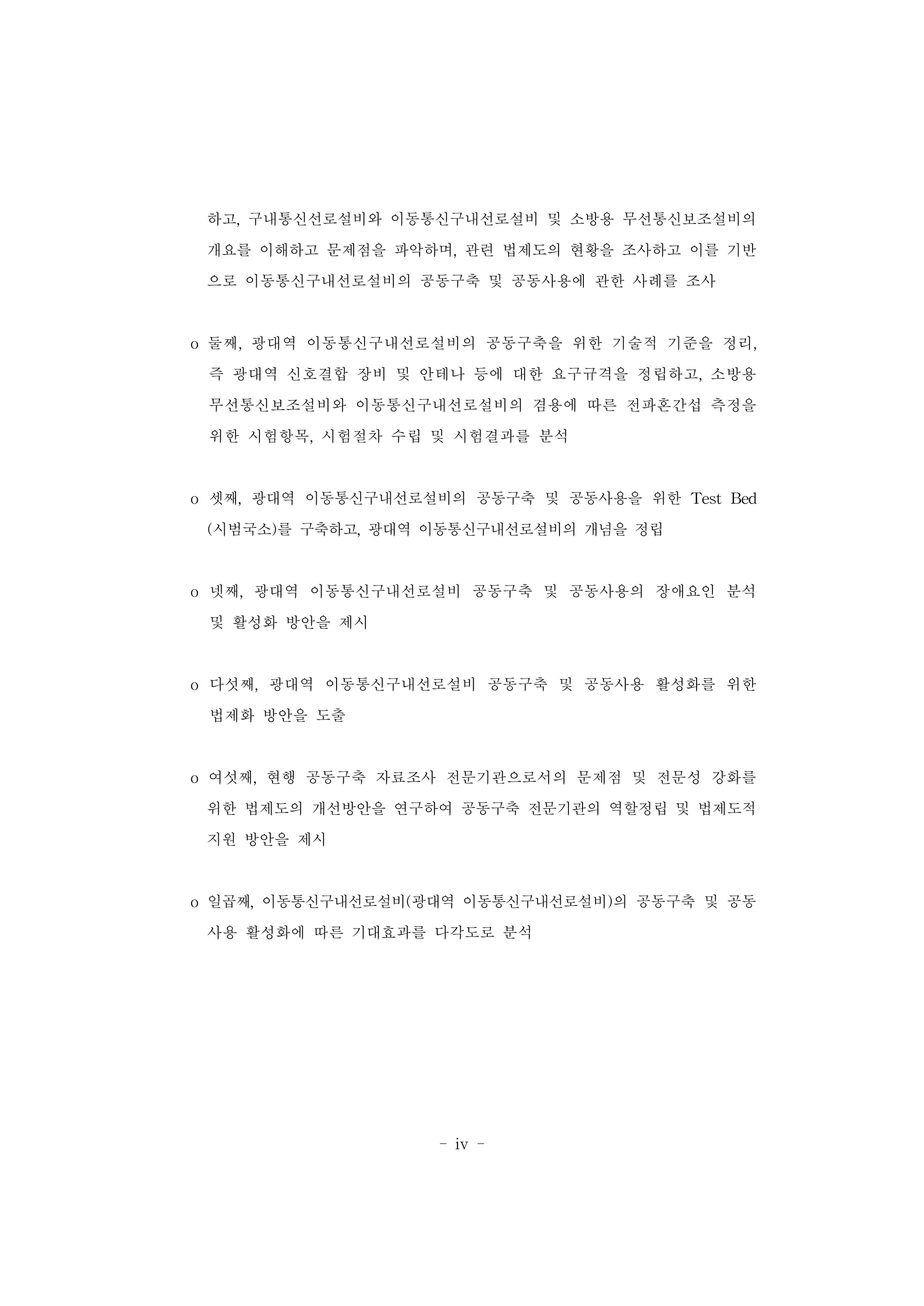 - iv -
하고, 구내통신선로설비와 이동통신구내선로설비 및 소방용 무선통신보조설비의
개요를 이해하고 문제점을 파악하며, 관련 법제도의 현황을 조사하고 이를 기반
으로 이동통신구내선로설비의 공동구축 및 공동사용에 관한 사례를 조사
o 둘째, 광대역 이동통신구내선로설비의 공동구축을 위한 기술적 기준을 정리,
즉 광대역 신호결합 장비 및 안테나 등에 대한 요구규격을 정립하고, 소방용
무선통신보조설비와 이동통신구내선로설비의 겸용에 따른 전파혼간섭 측정을
위한 시험항목, 시험절차 수립 및 시험결과를 분석
o 셋째, 광대역 이동통신구내선로설비의 공동구축 및 공동사용을 위한 Test Bed
(시범국소)를 구축하고, 광대역 이동통신구내선로설비의 개념을 정립
o 넷째, 광대역 이동통신구내선로설비 공동구축 및 공동사용의 장애요인 분석
및 활성화 방안을 제시
o 다섯째, 광대역 이동통신구내선로설비 공동구축 및 공동사용 활성화를 위한
법제화 방안을 도출
o 여섯째, 현행 공동구축 자료조사 전문기관으로서의 문제점 및 전문성 강화를
위한 법제도의 개선방안을 연구하여 공동구축 전문기관의 역할정립 및 법제도적
지원 방안을 제시
o 일곱째, 이동통신구내선로설비(광대역 이동통신구내선로설비)의 공동구축 및 공동
사용 활성화에 따른 기대효과를 다각도로 분석
 