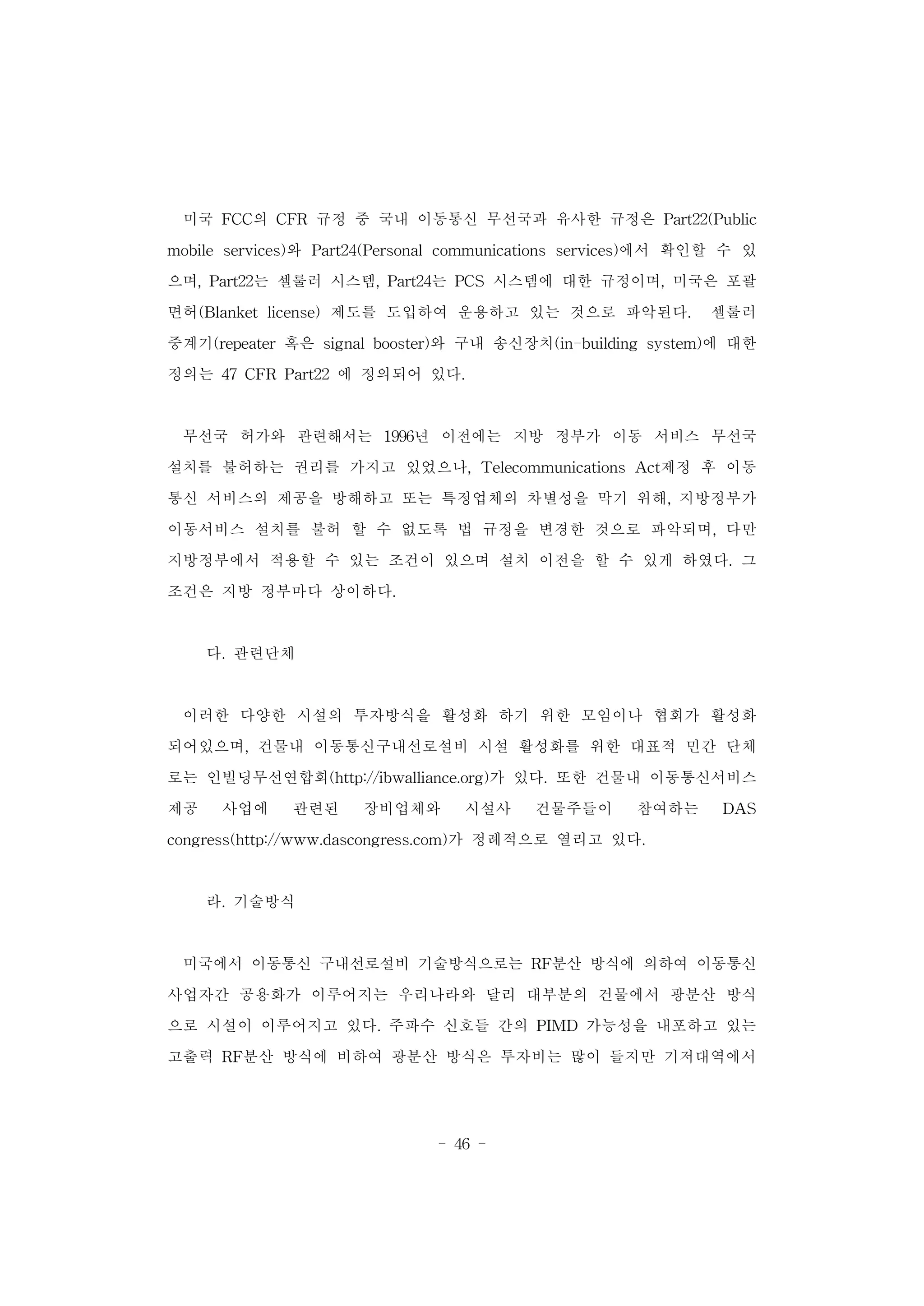 - 46 -
미국 FCC의 CFR 규정 중 국내 이동통신 무선국과 유사한 규정은 Part22(Public
mobile services)와 Part24(Personal communications services)에서 확인할 수 있
으며, Part22는 셀룰러 시스템, Part24는 PCS 시스템에 대한 규정이며, 미국은 포괄
면허(Blanket license) 제도를 도입하여 운용하고 있는 것으로 파악된다. 셀룰러
중계기(repeater 혹은 signal booster)와 구내 송신장치(in-building system)에 대한
정의는 47 CFR Part22 에 정의되어 있다.
무선국 허가와 관련해서는 1996년 이전에는 지방 정부가 이동 서비스 무선국
설치를 불허하는 권리를 가지고 있었으나, Telecommunications Act제정 후 이동
통신 서비스의 제공을 방해하고 또는 특정업체의 차별성을 막기 위해, 지방정부가
이동서비스 설치를 불허 할 수 없도록 법 규정을 변경한 것으로 파악되며, 다만
지방정부에서 적용할 수 있는 조건이 있으며 설치 이전을 할 수 있게 하였다. 그
조건은 지방 정부마다 상이하다.
다. 관련단체
이러한 다양한 시설의 투자방식을 활성화 하기 위한 모임이나 협회가 활성화
되어있으며, 건물내 이동통신구내선로설비 시설 활성화를 위한 대표적 민간 단체
로는 인빌딩무선연합회(http://ibwalliance.org)가 있다. 또한 건물내 이동통신서비스
제공 사업에 관련된 장비업체와 시설사 건물주들이 참여하는 DAS
congress(http://www.dascongress.com)가 정례적으로 열리고 있다.
라. 기술방식
미국에서 이동통신 구내선로설비 기술방식으로는 RF분산 방식에 의하여 이동통신
사업자간 공용화가 이루어지는 우리나라와 달리 대부분의 건물에서 광분산 방식
으로 시설이 이루어지고 있다. 주파수 신호들 간의 PIMD 가능성을 내포하고 있는
고출력 RF분산 방식에 비하여 광분산 방식은 투자비는 많이 들지만 기저대역에서
 