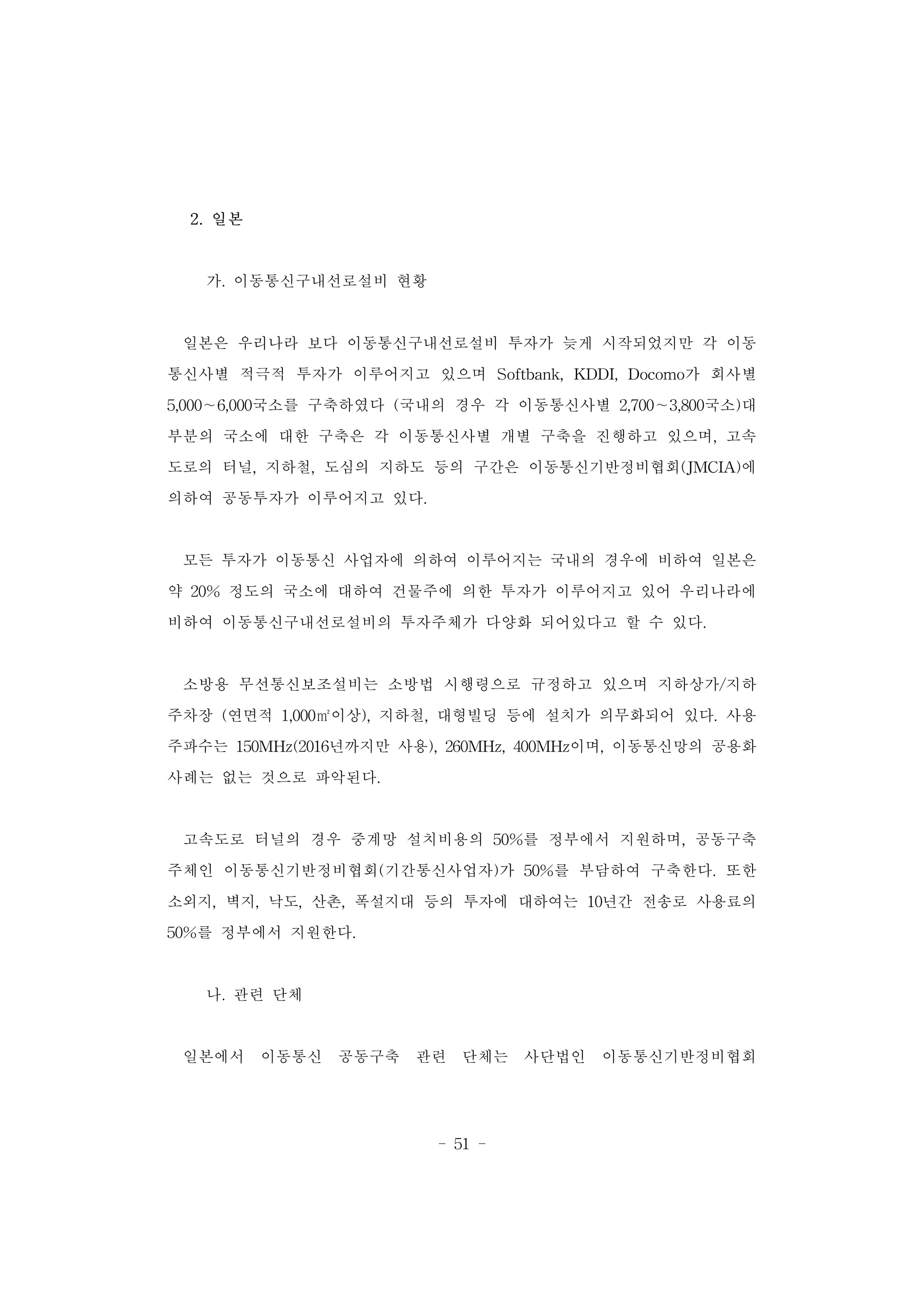 - 51 -
2. 일본
가. 이동통신구내선로설비 현황
일본은 우리나라 보다 이동통신구내선로설비 투자가 늦게 시작되었지만 각 이동
통신사별 적극적 투자가 이루어지고 있으며 Softbank, KDDI, Docomo가 회사별
5,000∼6,000국소를 구축하였다 (국내의 경우 각 이동통신사별 2,700∼3,800국소)대
부분의 국소에 대한 구축은 각 이동통신사별 개별 구축을 진행하고 있으며, 고속
도로의 터널, 지하철, 도심의 지하도 등의 구간은 이동통신기반정비협회(JMCIA)에
의하여 공동투자가 이루어지고 있다.
모든 투자가 이동통신 사업자에 의하여 이루어지는 국내의 경우에 비하여 일본은
약 20% 정도의 국소에 대하여 건물주에 의한 투자가 이루어지고 있어 우리나라에
비하여 이동통신구내선로설비의 투자주체가 다양화 되어있다고 할 수 있다.
소방용 무선통신보조설비는 소방법 시행령으로 규정하고 있으며 지하상가/지하
주차장 (연면적 1,000㎡이상), 지하철, 대형빌딩 등에 설치가 의무화되어 있다. 사용
주파수는 150MHz(2016년까지만 사용), 260MHz, 400MHz이며, 이동통신망의 공용화
사례는 없는 것으로 파악된다.
고속도로 터널의 경우 중계망 설치비용의 50%를 정부에서 지원하며, 공동구축
주체인 이동통신기반정비협회(기간통신사업자)가 50%를 부담하여 구축한다. 또한
소외지, 벽지, 낙도, 산촌, 폭설지대 등의 투자에 대하여는 10년간 전송로 사용료의
50%를 정부에서 지원한다.
나. 관련 단체
일본에서 이동통신 공동구축 관련 단체는 사단법인 이동통신기반정비협회
 