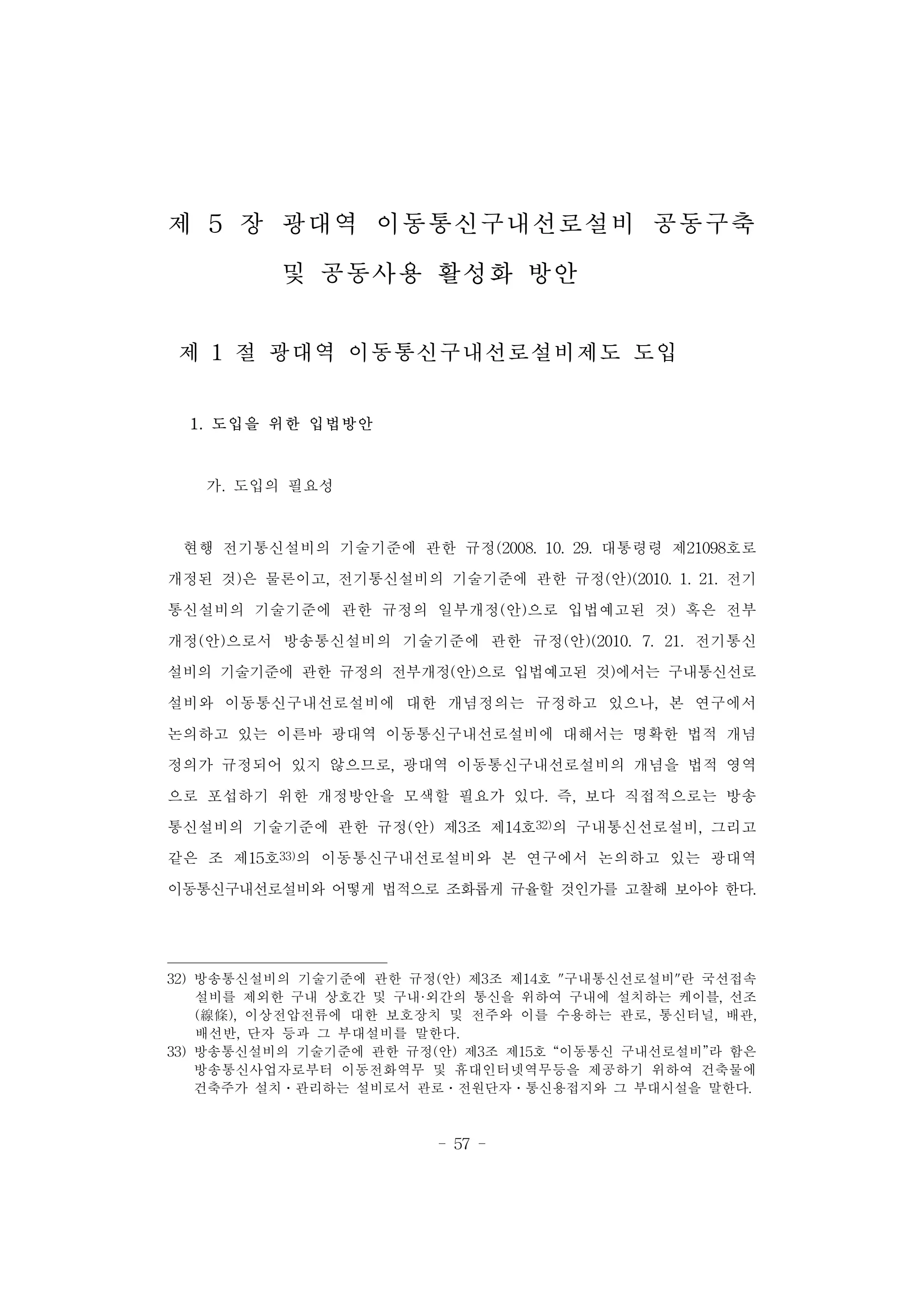 - 57 -
제 5 장 광대역 이동통신구내선로설비 공동구축
및 공동사용 활성화 방안
제 1 절 광대역 이동통신구내선로설비제도 도입
1. 도입을 위한 입법방안
가. 도입의 필요성
현행 전기통신설비의 기술기준에 관한 규정(2008. 10. 29. 대통령령 제21098호로
개정된 것)은 물론이고, 전기통신설비의 기술기준에 관한 규정(안)(2010. 1. 21. 전기
통신설비의 기술기준에 관한 규정의 일부개정(안)으로 입법예고된 것) 혹은 전부
개정(안)으로서 방송통신설비의 기술기준에 관한 규정(안)(2010. 7. 21. 전기통신
설비의 기술기준에 관한 규정의 전부개정(안)으로 입법예고된 것)에서는 구내통신선로
설비와 이동통신구내선로설비에 대한 개념정의는 규정하고 있으나, 본 연구에서
논의하고 있는 이른바 광대역 이동통신구내선로설비에 대해서는 명확한 법적 개념
정의가 규정되어 있지 않으므로, 광대역 이동통신구내선로설비의 개념을 법적 영역
으로 포섭하기 위한 개정방안을 모색할 필요가 있다. 즉, 보다 직접적으로는 방송
통신설비의 기술기준에 관한 규정(안) 제3조 제14호32)의 구내통신선로설비, 그리고
같은 조 제15호33)의 이동통신구내선로설비와 본 연구에서 논의하고 있는 광대역
이동통신구내선로설비와 어떻게 법적으로 조화롭게 규율할 것인가를 고찰해 보아야 한다.
32) 방송통신설비의 기술기준에 관한 규정(안) 제3조 제14호 "구내통신선로설비"란 국선접속
설비를 제외한 구내 상호간 및 구내·외간의 통신을 위하여 구내에 설치하는 케이블, 선조
(線條), 이상전압전류에 대한 보호장치 및 전주와 이를 수용하는 관로, 통신터널, 배관,
배선반, 단자 등과 그 부대설비를 말한다.
33) 방송통신설비의 기술기준에 관한 규정(안) 제3조 제15호 “이동통신 구내선로설비”라 함은
방송통신사업자로부터 이동전화역무 및 휴대인터넷역무등을 제공하기 위하여 건축물에
건축주가 설치․관리하는 설비로서 관로․전원단자․통신용접지와 그 부대시설을 말한다.
 