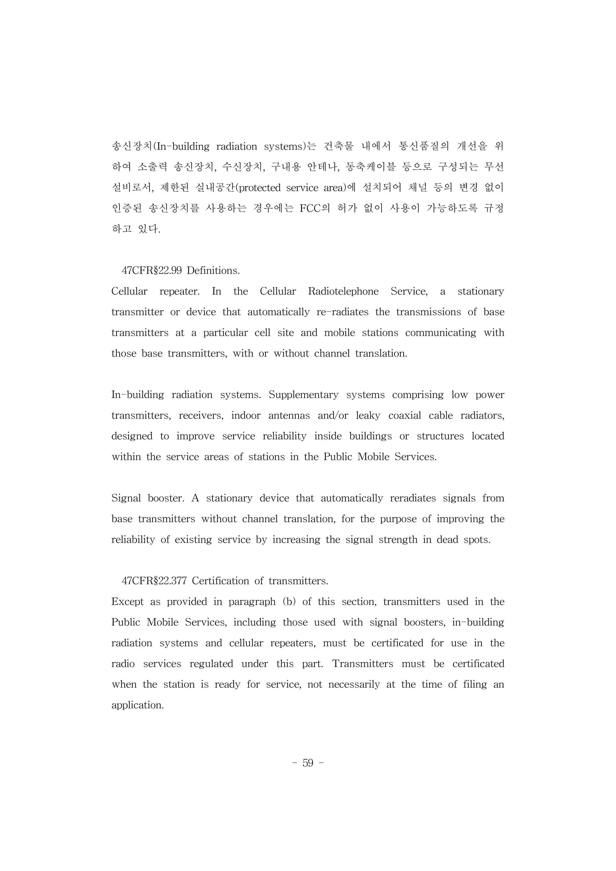 - 59 -
송신장치(In-building radiation systems)는 건축물 내에서 통신품질의 개선을 위
하여 소출력 송신장치, 수신장치, 구내용 안테나, 동축케이블 등으로 구성되는 무선
설비로서, 제한된 실내공간(protected service area)에 설치되어 채널 등의 변경 없이
인증된 송신장치를 사용하는 경우에는 FCC의 허가 없이 사용이 가능하도록 규정
하고 있다.
47CFR§22.99 Definitions.
Cellular repeater. In the Cellular Radiotelephone Service, a stationary
transmitter or device that automatically re-radiates the transmissions of base
transmitters at a particular cell site and mobile stations communicating with
those base transmitters, with or without channel translation.
In-building radiation systems. Supplementary systems comprising low power
transmitters, receivers, indoor antennas and/or leaky coaxial cable radiators,
designed to improve service reliability inside buildings or structures located
within the service areas of stations in the Public Mobile Services.
Signal booster. A stationary device that automatically reradiates signals from
base transmitters without channel translation, for the purpose of improving the
reliability of existing service by increasing the signal strength in dead spots.
47CFR§22.377 Certification of transmitters.
Except as provided in paragraph (b) of this section, transmitters used in the
Public Mobile Services, including those used with signal boosters, in-building
radiation systems and cellular repeaters, must be certificated for use in the
radio services regulated under this part. Transmitters must be certificated
when the station is ready for service, not necessarily at the time of filing an
application.
 