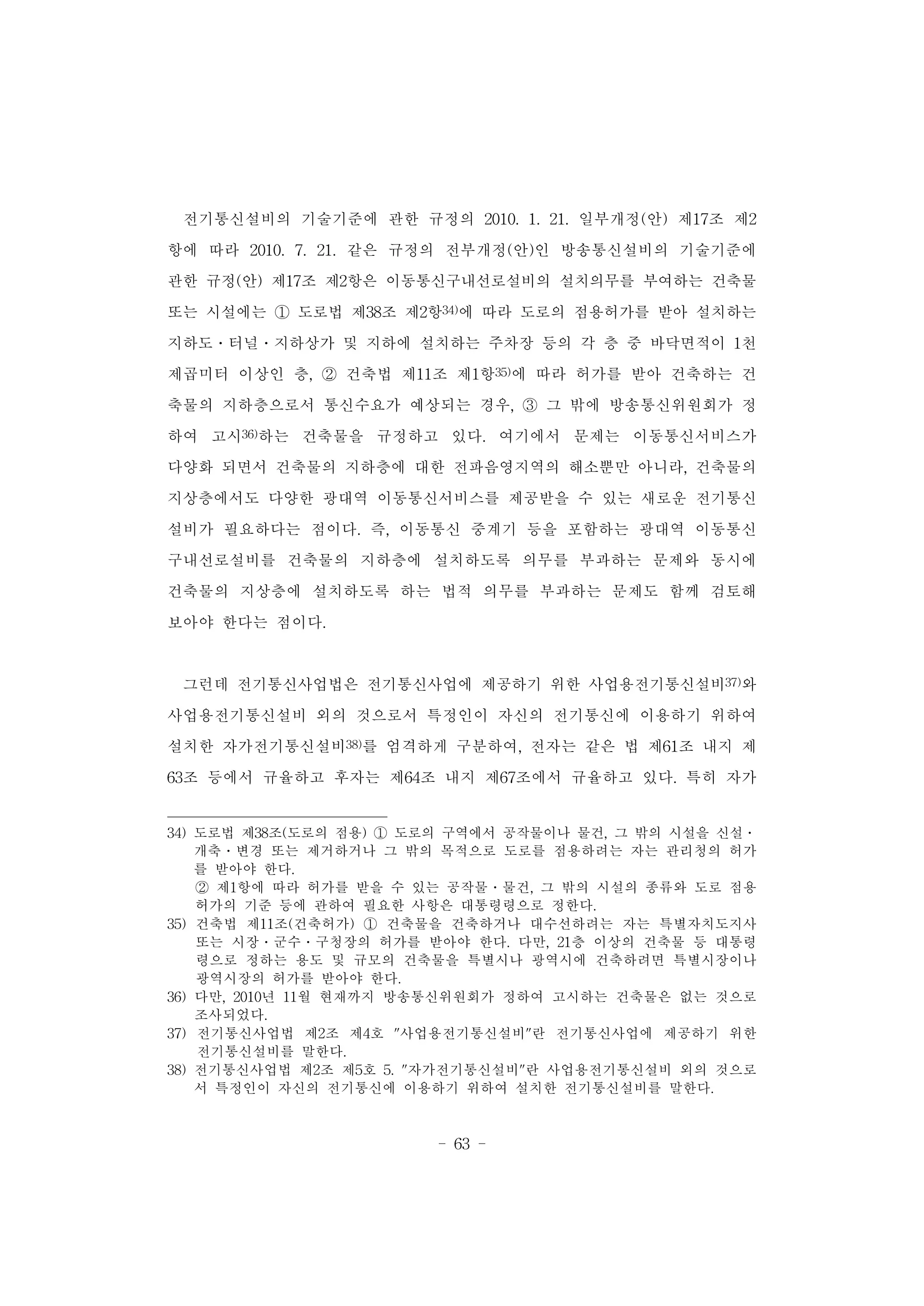 - 63 -
전기통신설비의 기술기준에 관한 규정의 2010. 1. 21. 일부개정(안) 제17조 제2
항에 따라 2010. 7. 21. 같은 규정의 전부개정(안)인 방송통신설비의 기술기준에
관한 규정(안) 제17조 제2항은 이동통신구내선로설비의 설치의무를 부여하는 건축물
또는 시설에는 ① 도로법 제38조 제2항34)에 따라 도로의 점용허가를 받아 설치하는
지하도․터널․지하상가 및 지하에 설치하는 주차장 등의 각 층 중 바닥면적이 1천
제곱미터 이상인 층, ② 건축법 제11조 제1항35)에 따라 허가를 받아 건축하는 건
축물의 지하층으로서 통신수요가 예상되는 경우, ③ 그 밖에 방송통신위원회가 정
하여 고시36)하는 건축물을 규정하고 있다. 여기에서 문제는 이동통신서비스가
다양화 되면서 건축물의 지하층에 대한 전파음영지역의 해소뿐만 아니라, 건축물의
지상층에서도 다양한 광대역 이동통신서비스를 제공받을 수 있는 새로운 전기통신
설비가 필요하다는 점이다. 즉, 이동통신 중계기 등을 포함하는 광대역 이동통신
구내선로설비를 건축물의 지하층에 설치하도록 의무를 부과하는 문제와 동시에
건축물의 지상층에 설치하도록 하는 법적 의무를 부과하는 문제도 함께 검토해
보아야 한다는 점이다.
그런데 전기통신사업법은 전기통신사업에 제공하기 위한 사업용전기통신설비37)와
사업용전기통신설비 외의 것으로서 특정인이 자신의 전기통신에 이용하기 위하여
설치한 자가전기통신설비38)를 엄격하게 구분하여, 전자는 같은 법 제61조 내지 제
63조 등에서 규율하고 후자는 제64조 내지 제67조에서 규율하고 있다. 특히 자가
34) 도로법 제38조(도로의 점용) ① 도로의 구역에서 공작물이나 물건, 그 밖의 시설을 신설․
개축․변경 또는 제거하거나 그 밖의 목적으로 도로를 점용하려는 자는 관리청의 허가
를 받아야 한다.
② 제1항에 따라 허가를 받을 수 있는 공작물․물건, 그 밖의 시설의 종류와 도로 점용
허가의 기준 등에 관하여 필요한 사항은 대통령령으로 정한다.
35) 건축법 제11조(건축허가) ① 건축물을 건축하거나 대수선하려는 자는 특별자치도지사
또는 시장․군수․구청장의 허가를 받아야 한다. 다만, 21층 이상의 건축물 등 대통령
령으로 정하는 용도 및 규모의 건축물을 특별시나 광역시에 건축하려면 특별시장이나
광역시장의 허가를 받아야 한다.
36) 다만, 2010년 11월 현재까지 방송통신위원회가 정하여 고시하는 건축물은 없는 것으로
조사되었다.
37) 전기통신사업법 제2조 제4호 "사업용전기통신설비"란 전기통신사업에 제공하기 위한
전기통신설비를 말한다.
38) 전기통신사업법 제2조 제5호 5. "자가전기통신설비"란 사업용전기통신설비 외의 것으로
서 특정인이 자신의 전기통신에 이용하기 위하여 설치한 전기통신설비를 말한다.
 