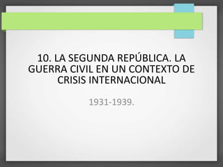 10. LA SEGUNDA REPÚBLICA. LA
GUERRA CIVIL EN UN CONTEXTO DE
CRISIS INTERNACIONAL
1931-1939.
 