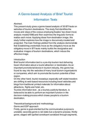 A Genre-based Analysis of Brief Tourist
Information Texts
Abstract.
This present study gives a genre-based analysis of 30 BTI texts on
websites of tourism destinations. The study first identifies the
moves and steps of the corpus employing Swales’ top-down move
analysis model(1990)and then examines the linguistic forms to
realize each move.Applying ideas from destination image, this
study further explores how the image is discursively created and
projected.The main findings yielded from the analysis demonstrate
that Establishing credentials move as the obligatory move as the
obligatory move in BTI texts mainly builds the designative and
evaluative images of tourism destinations, which induce the
affective image.
Introduction
Brief tourist information text is a pre-trip tourism text delivering
travel information about a tourist attraction or destination.As an
important promotional device in tourism industry, this genre has
found its way into the websites of many local tourism organizations
or companies,which aim to promote the tourism potential of their
region.
On the other hand, tourist nowadays especially self-styled travelers
are shifting to web-based resources including travel websites and
blogs from traditional printed materials for information about
attractions, flights and hotel, etc.
Tourists information text , as a touristy publicity literature, is
believed to be able to perform an important function in the
decision-making process which draws people to a tourism
destination.
Theoretical background and methodology
Genre and ESP approach
Firstly, genre is goal-oriented but the communicative purpose is
unstable; secondly genre is not static but a dynamic process; thirdly
genre, staged with typified constituent serialized through segments,
 