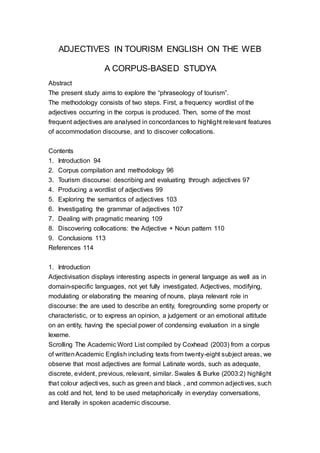 ADJECTIVES IN TOURISM ENGLISH ON THE WEB
A CORPUS-BASED STUDYA
Abstract
The present study aims to explore the “phraseology of tourism”.
The methodology consists of two steps. First, a frequency wordlist of the
adjectives occurring in the corpus is produced. Then, some of the most
frequent adjectives are analysed in concordances to highlight relevant features
of accommodation discourse, and to discover collocations.
Contents
1. Introduction 94
2. Corpus compilation and methodology 96
3. Tourism discourse: describing and evaluating through adjectives 97
4. Producing a wordlist of adjectives 99
5. Exploring the semantics of adjectives 103
6. Investigating the grammar of adjectives 107
7. Dealing with pragmatic meaning 109
8. Discovering collocations: the Adjective + Noun pattern 110
9. Conclusions 113
References 114
1. Introduction
Adjectivisation displays interesting aspects in general language as well as in
domain-specific languages, not yet fully investigated. Adjectives, modifying,
modulating or elaborating the meaning of nouns, playa relevant role in
discourse: the are used to describe an entity, foregrounding some property or
characteristic, or to express an opinion, a judgement or an emotional attitude
on an entity, having the special power of condensing evaluation in a single
lexeme.
Scrolling The Academic Word List compiled by Coxhead (2003) from a corpus
of writtenAcademic English including texts from twenty-eight subject areas, we
observe that most adjectives are formal Latinate words, such as adequate,
discrete, evident, previous, relevant, similar. Swales & Burke (2003:2) highlight
that colour adjectives, such as green and black , and common adjectives, such
as cold and hot, tend to be used metaphorically in everyday conversations,
and literally in spoken academic discourse.
 