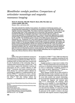 Mandibular condyle position: Comparison
articulator mountings and magnetic
resonance imaging
of
Steven R. Alexander, DDS, MS," Robert N. Moore, DDS, PhD, EdD,band
Linda M. DuBois, DDS, PhDc
Olympia, Wash., and Lincoln, Neb.
This study evaluated the reliability of jaw positions, the existence of distinct jaw positions, and
condyle-disk-fossa relationships in a symptom-free population by using articulator mountings and
magnetic resonance imaging (MRI). The subjects examined included 28 men, 22 to 35 years of age,
all having Angle Class I molar relationships and no discernible TMJ dysfunction. Records taken
included the following: an axiographic face-bow to locate retruded hinge axis position, an
interocclusal registration of retruded position (RE), a series of inter0cclusal registrations for centric
occlusion (CO), a leaf gauge-generated centric relation (CR), a series of interocclusal registrations
for CR, and MRI. The mandibular position indicator of the SAM articulator (Great Lakes
Orthodontics, Ltd., Tonawanda, N.Y.) was used to determine reliability and existence of distinct jaw
positions. Magnetic resonance imaging also evaluated jaw positions and anatomic relationships. The
results indicate: (1) The articulator analysis of CO and CR is statistically replicable. (2) A distinct jaw
position could be demonstrated for CO that was separate from RE and CR. It was not possible to
discriminate between RE and CR. (3) Condylar concentricity was observed in half of the sample and
remained consistent in RE, GO, and CR. (4) Of the sample 13% demonstrated anteriorly displaced
disks that were not influenced by posterior condyle placement. (5) The clinical concept of treating to
CR as a preventive measure to improve disk-to-condyle relationships was not supported by this
study. (AMJ ORTHODDENTOFACORTHOP1993;104:230-9.)
One of the goals of orthodontic treatment is
the establishment of a harmony between occlusal func-
tion and the temporomandibularjoint (TMJ).~ However,
conflicting claims are being made about occlusion and
the role of orthodontics in this relationship. Many in-
vestigators think occlusion plays a primary role,15 and
some evidence suggests that orthodontic correction of
malocclusion can have a positive influence on TMJ
health.6s Conversely, other studies contend that ortho-
dontic therapy has a potential negative influence by
contributing to symptoms of temporomandibular dys-
function (TMD),2.9"13especially if it creates a discrep-
ancy between centric occlusion (CO) and centric rela-
tion (CR). 14"16 Still other findings indicate that
occlusion~7a8 or orthodontics has no correlation with
Fromthe UniversityofNebraskaMedicalCenterCollegeof Dentistry.Lincoln,
Nebraska.
This studywas supportedby theUniversityof NebraskaMedicalCenterOrtho-
dontic DevelopmentFund.
*Private Practice, Olympia, Wash.
bProfessorand Chairman, Departmentof Orthodontics,
CAssociateProfessor,Departmentof Adult RestorativeDentistry.
Copyright 9 1993by the AmericanAssociationof Orthodontists.
0889-5406/93/$1.00 + 0.10 8/1/36228
230
the incidence of TMD. ~921Since TMD most likely has
a multifactorial origin, completely discounting the role
of occlusion may be an inappropriate interpretation of
published data.2224
Condylar position is a major issue in studies of the
TMJ.25"26Occlusal disharmonies from preexisting mal-
occlusions or orthodontic treatment have been reported
to create an unphysiologie mandibular position~6"2728
that results in muscle hyperactivity,29,3~internal de-
rangements,3"27"2s'3~and pain dysfunction.2'~5
Many clinicians consider that an ideal oeclusal re-
lationship should be closely correlated to an ideal con-
dyle-disk-fossa relationship, which they refer to as CR.
To assess both condylar and occlusal relationships,
the use of articulator-mounted models in centric relation
is advocated for diagnosis and treatment plan-
ning.2a4'29"3235 Theoretically, this technique allows
placement of the mandible in a more physiologic po-
sition with fewer occlusal-generated condylar deflec-
tions from centric relation. The purpose of this study
is to determine the reliability of a commonly used CR
articulator mounting techniqiae and then to determine
the placement of the condyle in relation to the fossa
and the disk with magnetic resonance imaging (MRI).
 