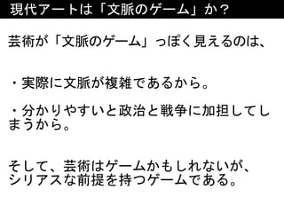 現代アートは「文脈のゲーム」か？
芸術が「文脈のゲーム」っぽく見えるのは、
・実際に文脈が複雑であるから。	
・分かりやすいと政治と戦争に加担してし
まうから。	
そして、芸術はゲームかもしれないが、	
シリアスな前提を持つゲームである。
 