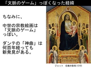 「文脈のゲーム」っぽくなった経緯
ちなみに、	
中世の宗教絵画は	
「文脈のゲーム」 
っぽい。	
ダンテの「神曲」は
何百年経っても 
新発見がある。
ジョット　荘厳の聖母(1310)
 