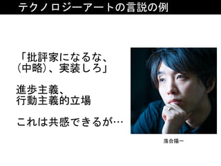 テクノロジーアートの言説の例
「批評家になるな、	
(中略)、実装しろ」	
進歩主義、	
行動主義的立場	
これは共感できるが…
落合陽一
 