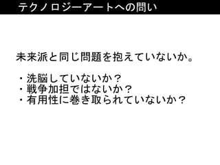 テクノロジーアートへの問い
未来派と同じ問題を抱えていないか。	
・洗脳していないか？	
・戦争加担ではないか？	
・有用性に巻き取られていないか？
 