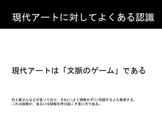 現代アートは「文脈のゲーム」である
現代アートに対してよくある認識
村上隆さんなどが言っており、それに(よく理解せずに)同調する人も散見する。	
これは誤解か、あるいは誤解を呼び起こす言い方である。
 