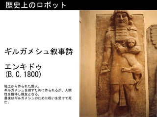 歴史上のロボット
ギルガメシュ叙事詩 
エンキドゥ
(B.C.1800)
粘土から作られた野人。	
ギルガメシュを倒すために作られるが、人間
性を獲得し親友となる。	
最後はギルガメシュのために呪いを受けて死
亡。
 