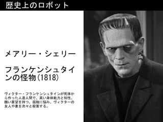 メアリー・シェリー 
フランケンシュタイ
ンの怪物(1818)
歴史上のロボット
ヴィクター・フランケンシュタインが死体か
ら作った人造人間で、高い身体能力と知性、
醜い要望を持つ。孤独に悩み、ヴィクターの
友人や妻を次々と殺害する。
 
