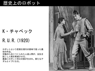 K・チャペック 
R.U.R.(1920)
歴史上のロボット
ロボットという言葉を現代の意味で使った最
初の作品。	
労働のためにつくられた人造人間が、反乱を
起こし人類を絶滅させる。	
最後にロボット同士の愛が生まれ、新たなア
ダムとイブになる。
 