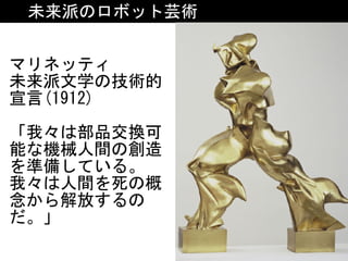 未来派のロボット芸術
マリネッティ	
未来派文学の技術的
宣言(1912)	
「我々は部品交換可
能な機械人間の創造
を準備している。
我々は人間を死の概
念から解放するの
だ。」
 