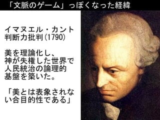 「文脈のゲーム」っぽくなった経緯
イマヌエル・カント	
判断力批判(1790)	
美を理論化し、	
神が失権した世界で	
人民統治の論理的 
基盤を築いた。	
「美とは表象されな
い合目的性である」
 