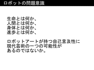 ロボットの問題意識
生命とは何か、	
人間とは何か、	
身体とは何か、	
進歩とは何か、	
ロボットアートが持つ自己言及性に	
現代芸術の一つの可能性が	
あるのではないか。
 