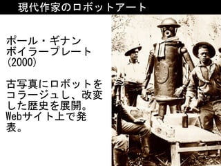 現代作家のロボットアート
ポール・ギナン	
ボイラープレート
(2000)	
古写真にロボットを
コラージュし、改変
した歴史を展開。	
Webサイト上で発
表。
 