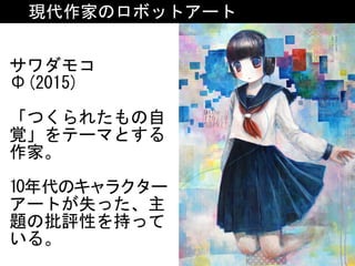現代作家のロボットアート
サワダモコ	
Φ(2015)	
「つくられたもの自
覚」をテーマとする
作家。	
10年代のキャラクター
アートが失った、主
題の批評性を持って
いる。
 