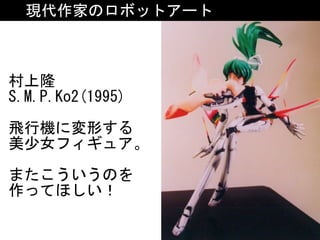 現代作家のロボットアート
村上隆	
S.M.P.Ko2(1995)	
飛行機に変形する	
美少女フィギュア。	
またこういうのを	
作ってほしい！
 