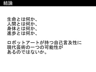 結論
生命とは何か、	
人間とは何か、	
身体とは何か、	
進歩とは何か、	
ロボットアートが持つ自己言及性に	
現代芸術の一つの可能性が	
あるのではないか。
 