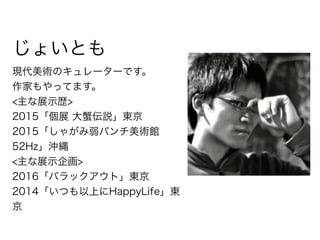 じょいとも
現代美術のキュレーターです。
作家もやってます。
<主な展示歴>
2015「個展 大蟹伝説」東京
2015「しゃがみ弱パンチ美術館 
52Hz」沖縄
<主な展示企画>
2016「バラックアウト」東京
2014「いつも以上にHappyLife」東
京
 