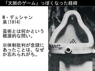 「文脈のゲーム」っぽくなった経緯
M・デュシャン	
泉(1914)	
芸術とは何かという
根源的な問い。	
※体制批判が念頭に
あったことは、なぜ
か忘れられがち。
 