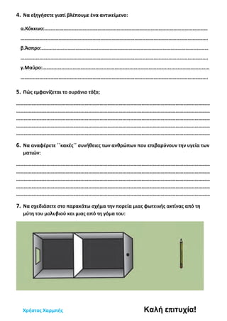 4. Να εξηγήσετε γιατί βλέπουμε ένα αντικείμενο:
α.Κόκκινο:…………………………………………………………………………………………………………………
………………………………………………………………………………………………………………………………….
β.Άσπρο:……………………………………………………………………………………………………………………
………………………………………………………………………………………………………………………………….
γ.Μαύρο:……………………………………………………………………………………………………………………
………………………………………………………………………………………………………………………………….
5. Πώς εμφανίζεται το ουράνιο τόξο;
………………………………………………………………………………………………………………………………………
………………………………………………………………………………………………………………………………………
………………………………………………………………………………………………………………………………………
………………………………………………………………………………………………………………………………………
………………………………………………………………………………………………………………………………………
6. Να αναφέρετε ΄΄κακές΄΄ συνήθειες των ανθρώπων που επιβαρύνουν την υγεία των
ματιών:
………………………………………………………………………………………………………………………………………
………………………………………………………………………………………………………………………………………
………………………………………………………………………………………………………………………………………
………………………………………………………………………………………………………………………………………
………………………………………………………………………………………………………………………………………
7. Να σχεδιάσετε στο παρακάτω σχήμα την πορεία μιας φωτεινής ακτίνας από τη
μύτη του μολυβιού και μιας από τη γόμα του:
Χρήστος Χαρμπής Καλή επιτυχία!
 
