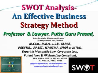 SWOT Analysis-SWOT Analysis-
An Effective BusinessAn Effective Business
Strategy MethodStrategy Method
Professor  & Lawyer. Puttu Guru Prasad,Professor  & Lawyer. Puttu Guru Prasad,
Senior Faculty for Management Science,
S&H Department, VVIT, Nambur,
M.Com., M.B.A., L.L.B., M.Phil.,
PGDFTM.,  AP.SET., ICFAITMF., (PhD) at JNTUK.,
Expert in Mercantile Law, Corporate Law, 
Patent laws & HR Branding Consultant,
93 94 96 98 98, 9059 714 336, 9059 457 336, 
767 40 60 336,  9 88 51 92 716,
pgpjntuk@gmail.com,  puttuvvit@gmail.com,
guruprasad.puttu.viva@gmail.com,
 