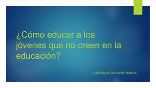 ¿Cómo educar a los
jóvenes que no creen en la
educación?
LUIS EDUARDO SANTA RAMOS
 