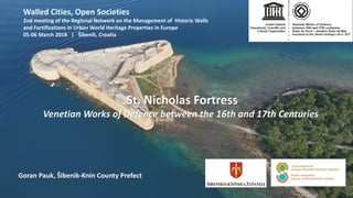 Goran Pauk, Šibenik-Knin County Prefect
St. Nicholas Fortress
Venetian Works of Defence between the 16th and 17th Centuries
Walled Cities, Open Societies
2nd meeting of the Regional Network on the Management of Historic Walls
and Fortifications in Urban World Heritage Properties in Europe
05-06 March 2018 | Šibenik, Croatia
 