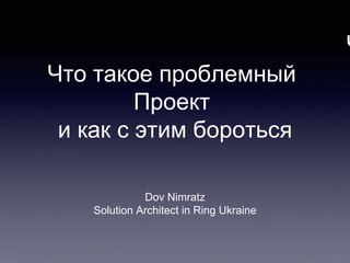 Ч
Dov Nimratz
Solution Architect in Ring Ukraine
Что такое проблемный
Проект
и как с этим бороться
 